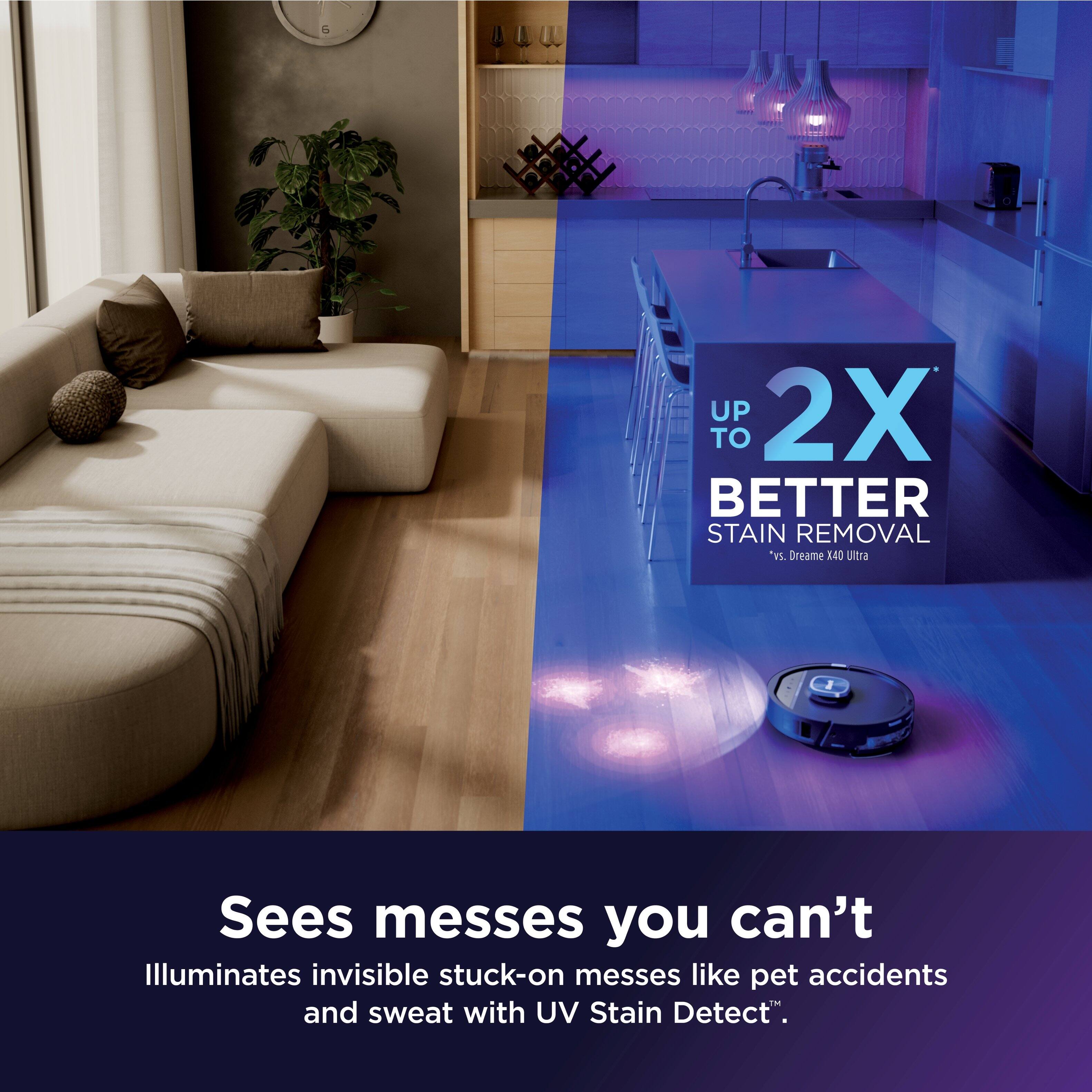 UP TO 2X BETTER STAIN REMOVAL "vs. Dreame 3.40 Ultra

Sees messes you can't

Illuminates invisible stuck-on messes like pet accidents and sweat with UV Stain Detect.