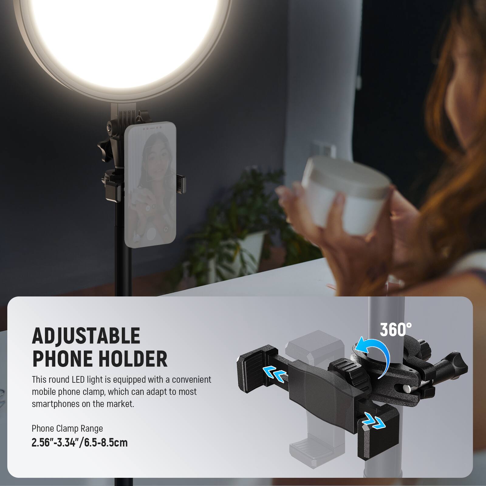 00-19

ADJUSTABLE PHONE HOLDER

This round LED light is equipped with a convenient mobile phone clamp, which can adapt to most smartphones on the market.

Phone Clamp Range
2.56"-3.34"/6.5-8.5cm

360°