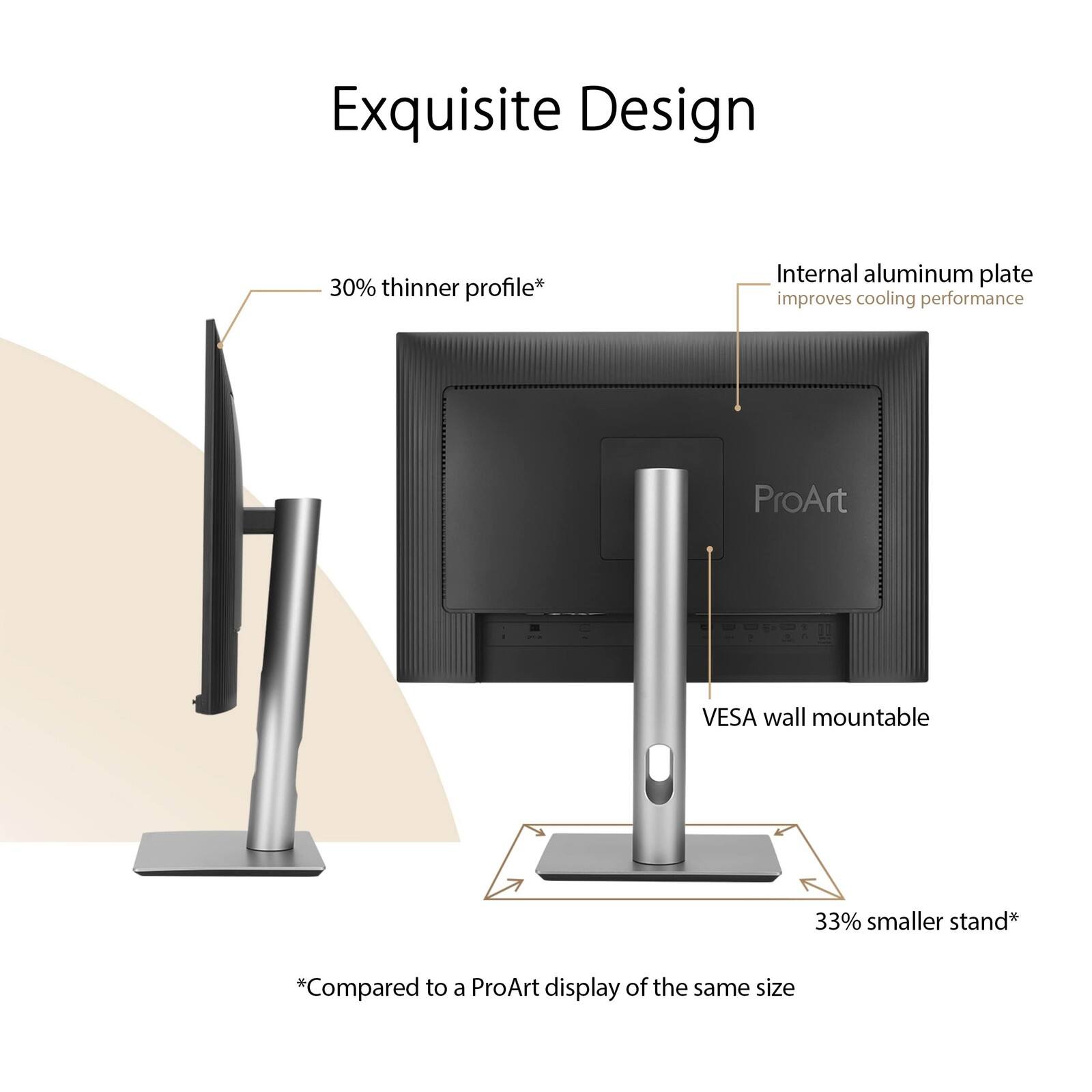 Exquisite Design

- 30% thinner profile*
- Internal aluminum plate improves cooling performance
- ProArt VESA wall mountable
- 33% smaller stand*

*Compared to a ProArt display of the same size