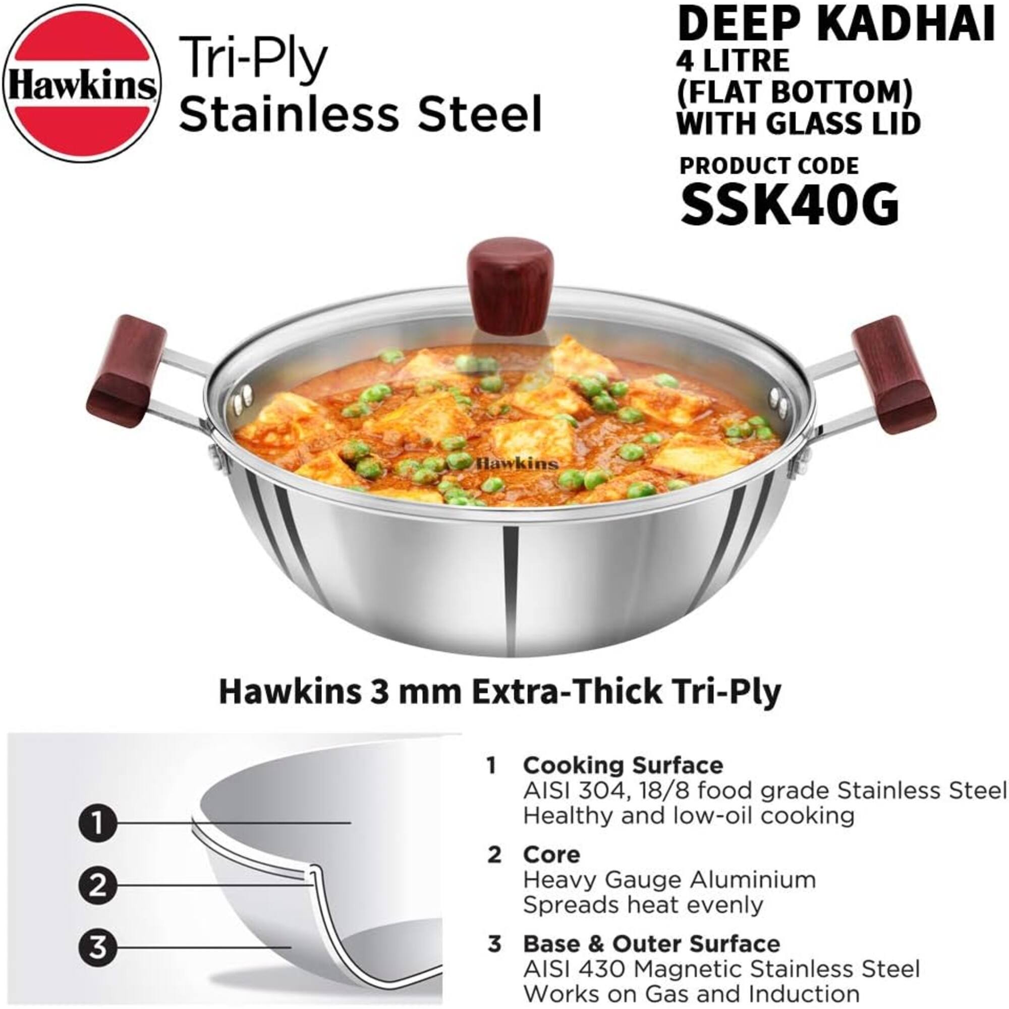 Hawkins Tri-Ply Stainless Steel  
DEEP KADHAI 4 LITRE (FLAT BOTTOM) WITH GLASS LID  
PRODUCT CODE SSK40G  

Hawkins 3 mm Extra-Thick Tri-Ply  

1. Cooking Surface  
   AISI 304, 18/8 food grade Stainless Steel  
   Healthy and low-oil cooking  

2. Core  
   Heavy Gauge Aluminium  
   Spreads heat evenly  

3. Base & Outer Surface  
   AISI 430 Magnetic Stainless Steel  
   Works on Gas and Induction