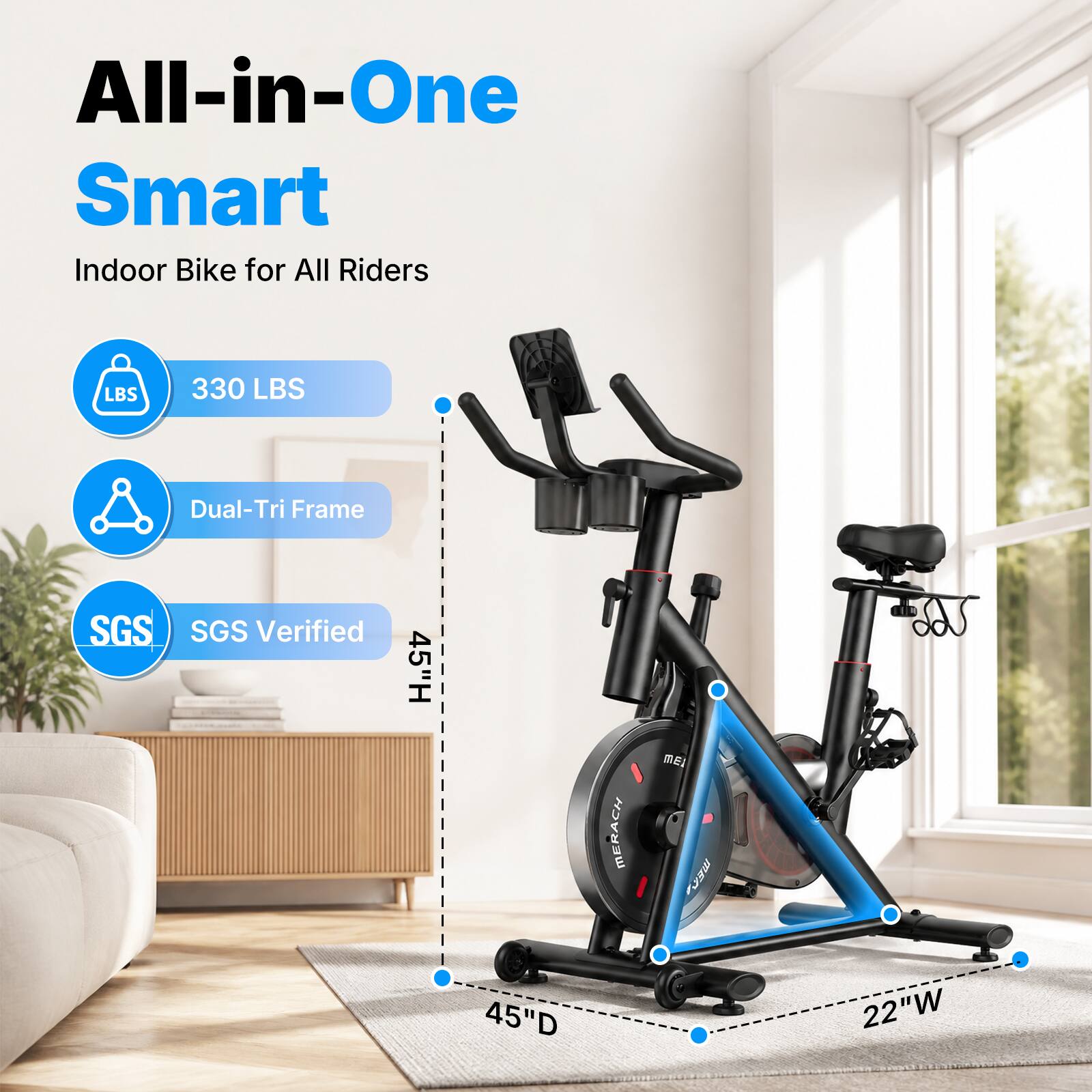 All-in-One Smart Indoor Bike for All Riders

- 330 LBS
- Dual-Tri Frame
- SGS Verified
- 45" H
- 45" D
- 22" W