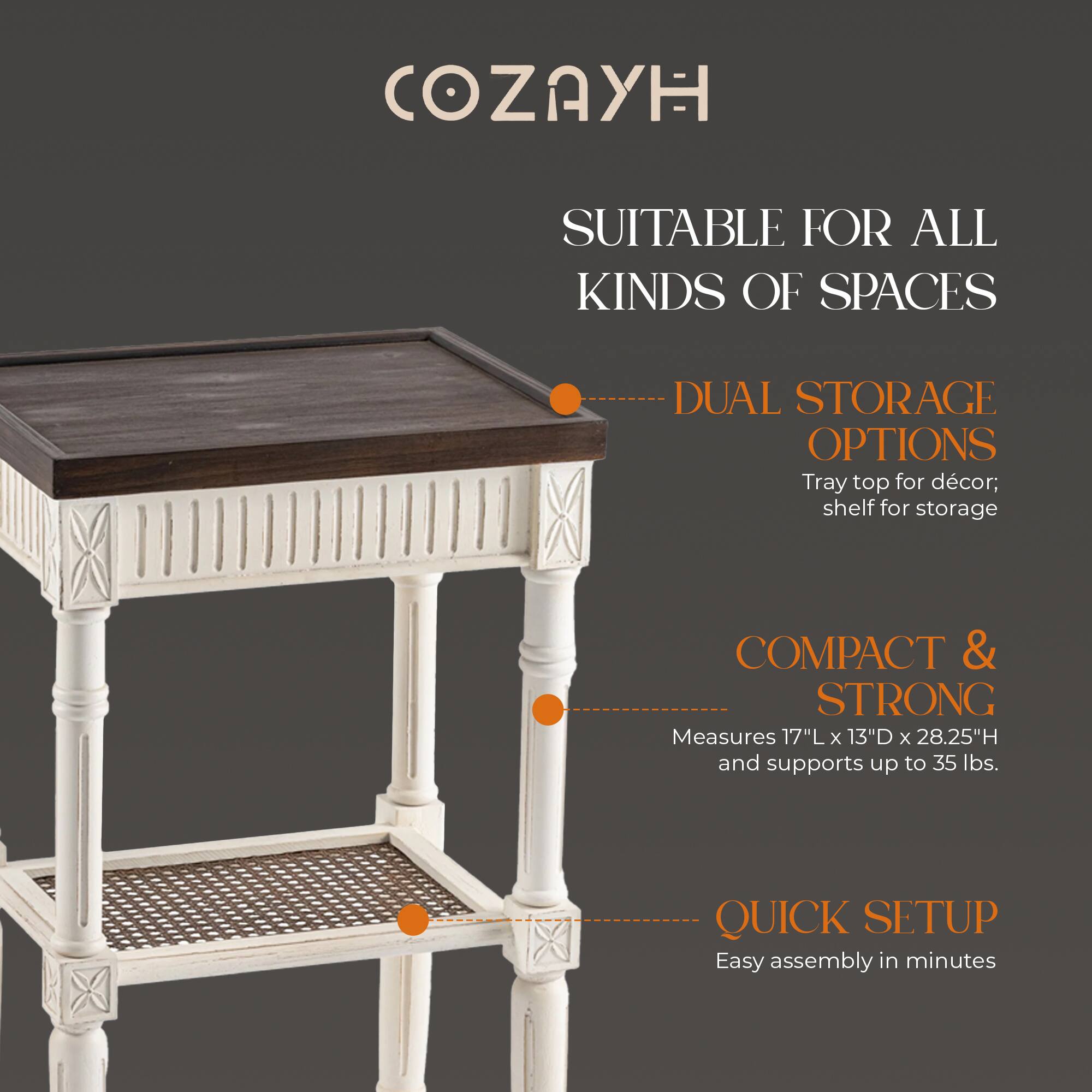 COZAYH

SUITABLE FOR ALL KINDS OF SPACES

DUAL STORAGE OPTIONS  
Tray top for décor; shelf for storage

COMPACT & STRONG  
Measures 17"L x 13"D x 28.25"H and supports up to 35 lbs.

QUICK SETUP  
Easy assembly in minutes