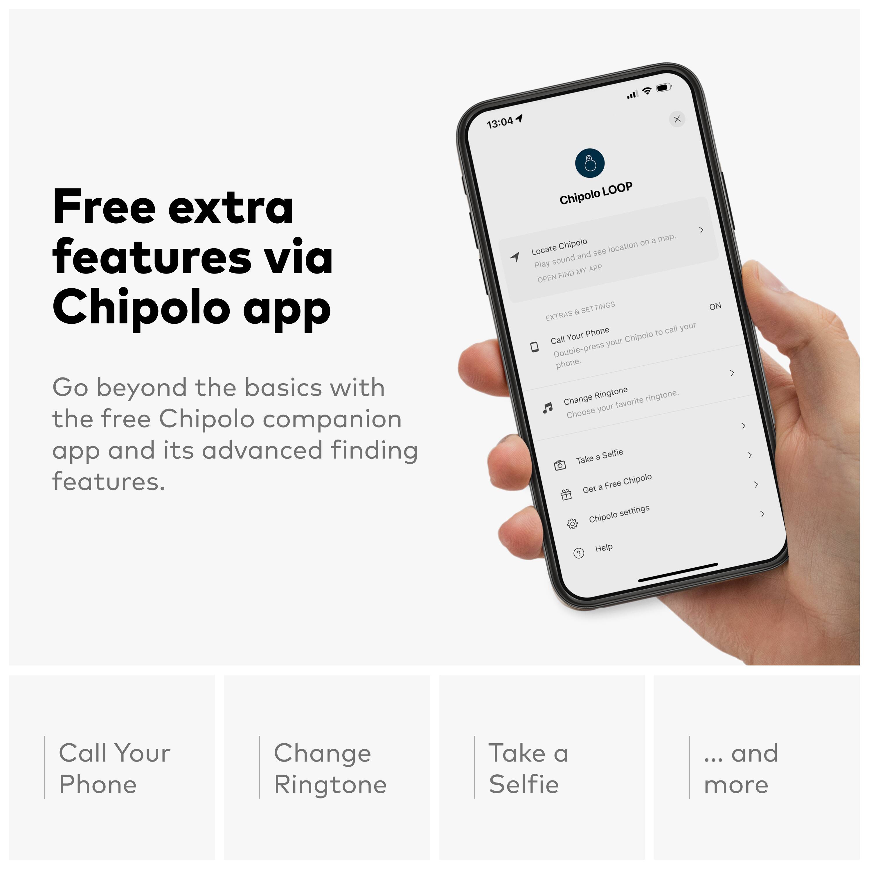 Free extra features via Chipolo app

Go beyond the basics with the free Chipolo companion app and its advanced finding features.

- LOOP Chipolo on a map.
- Locate Chipolo location and see Play sound.
- MY ADP OPEN FIND A SETTINGS EXTRAS
- Phone to call your Chipolo.
- Double-press phone.
- Change Ringtone.
- Choose your favorite ringtone.
- Take a Selfie.
- Get a Free Chipolo.
- Chipolo settings.
- Help.

... and more

Call Your Phone
Change Ringtone
Take a Selfie
... and more