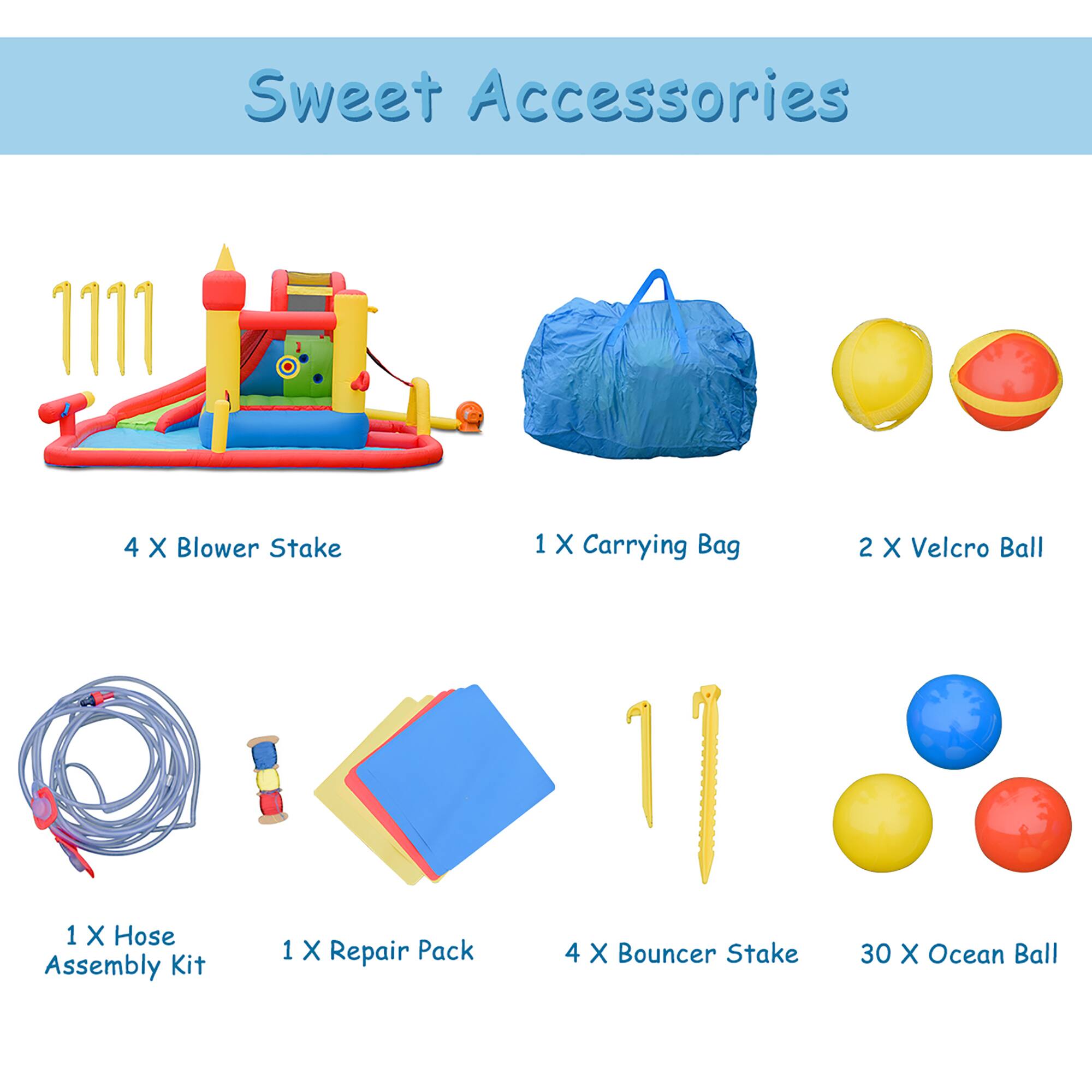 Sweet Accessories

- 4 X Blower Stake
- 1 X Carrying Bag
- 2 X Velcro Ball
- 1 X Hose Assembly Kit
- 1 X Repair Pack
- 4 X Bouncer Stake
- 30 X Ocean Ball