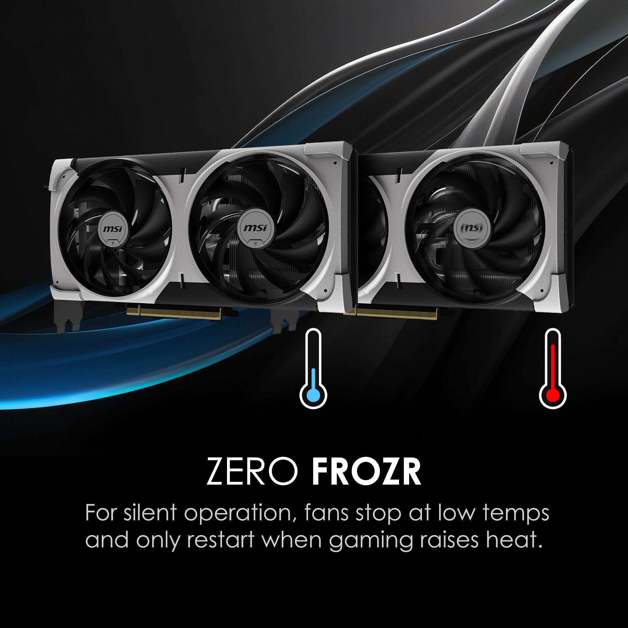 ZERO FROZR  
For silent operation, fans stop at low temps and only restart when gaming raises heat.