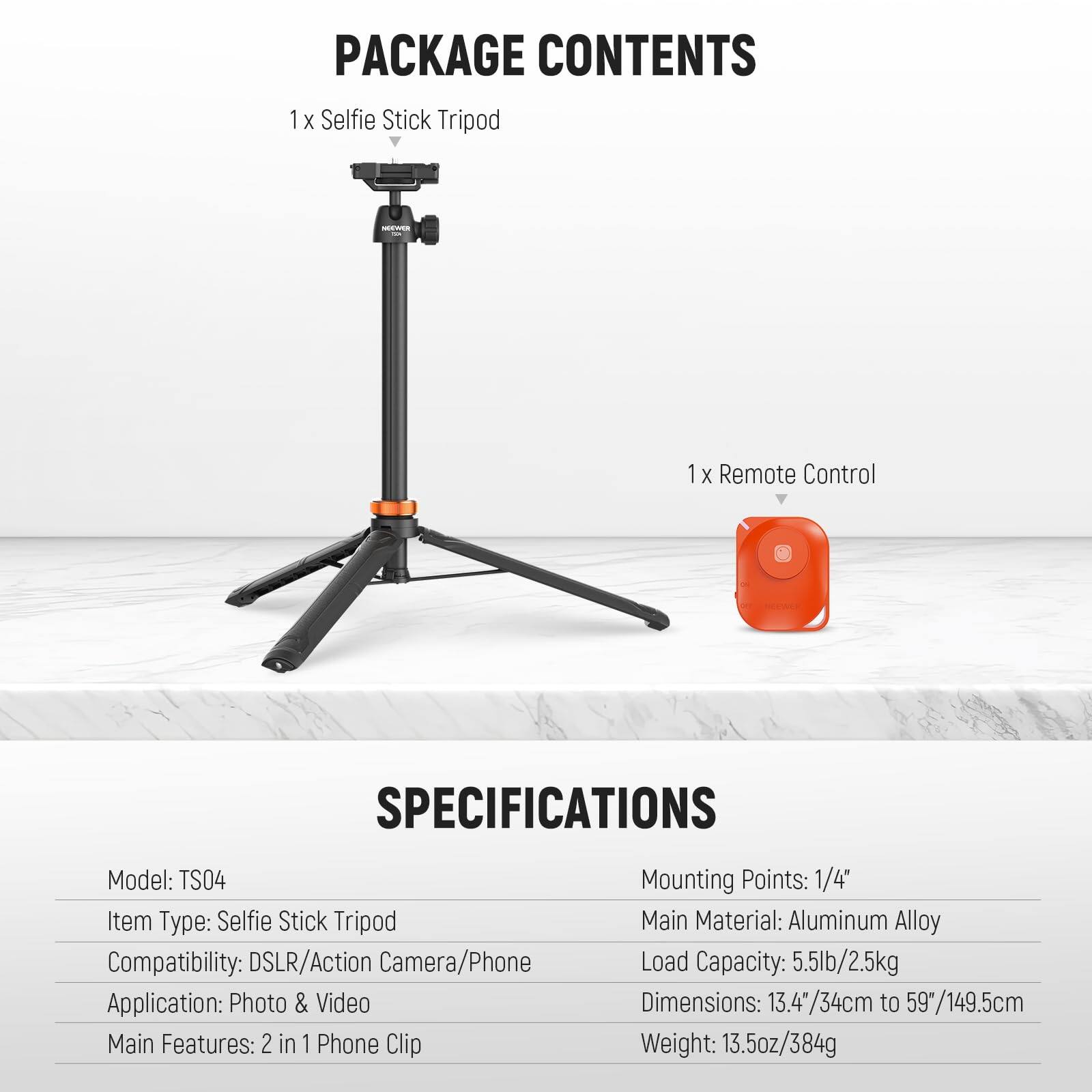 PACKAGE CONTENTS  
1 X Selfie Stick Tripod  
1 X Remote Control  

SPECIFICATIONS  
Model: TS04  
Item Type: Selfie Stick Tripod  
Compatibility: DSLR/Action Camera/Phone  
Application: Photo & Video  
Main Features: 2 in 1 Phone Clip  
Mounting Points: 1/4"  
Main Material: Aluminum Alloy  
Load Capacity: 5.5lb/2.5kg  
Dimensions: 13.4"/34cm to 59"/149.5cm  
Weight: 13.5oz/384g