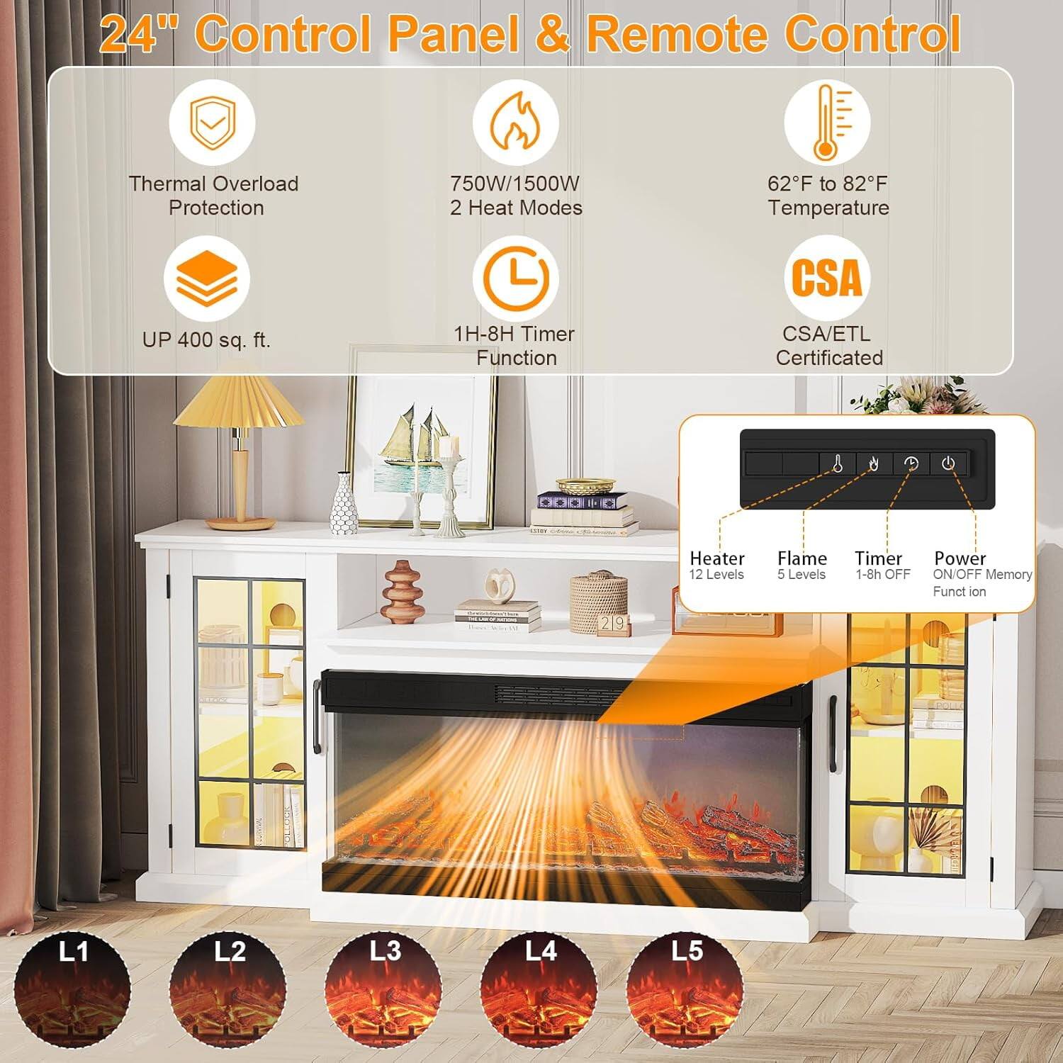 24" Control Panel & Remote Control

- Thermal Overload Protection
- 750W/1500W 2 Heat Modes
- 62°F to 82°F Temperature
- UP 400 sq. ft.
- 1H-8H Timer Function
- CSA/ETL Certificated

Heater
- 12 Levels

Flame
- 5 Levels

Timer
- 1-8h OFF

Power
- ON/OFF Memory Function

L1 L2 L3 L4 L5