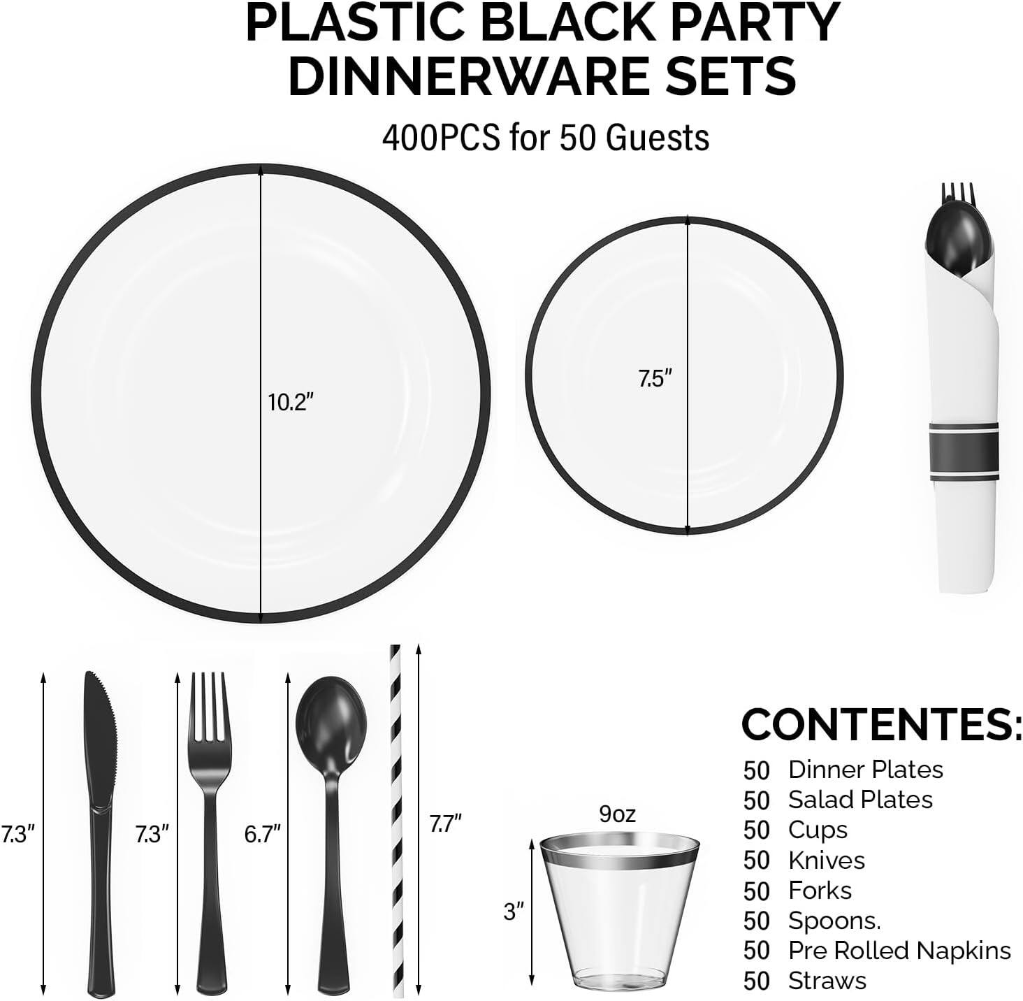 PLASTIC BLACK PARTY DINNERWARE SETS  
400PCS for 50 Guests  

CONTENES:  
50 Dinner Plates  
50 Salad Plates  
50 Cups  
50 Knives  
50 Forks  
50 Spoons  
50 Pre Rolled Napkins  
50 Straws  

Dimensions:  
- Dinner Plates: 10.2"  
- Salad Plates: 7.5"  
- Cups: 3" (9oz)  
- Knives: 7.3"  
- Forks: 6.7"  
- Spoons: 7.7"  
- Straws: 7.7"