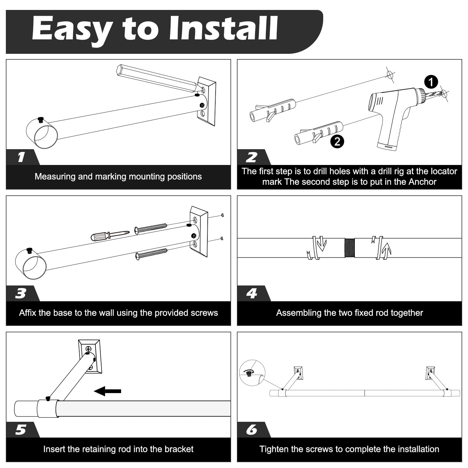 Easy to Install

1. Measuring and marking mounting positions

2. The first step is to drill holes with a drill rig at the locator mark. The second step is to put in the Anchor.

3. Affix the base to the wall using the provided screws.

4. Assembling the two fixed rod together.

5. Insert the retaining rod into the bracket.

6. Tighten the screws to complete the installation.