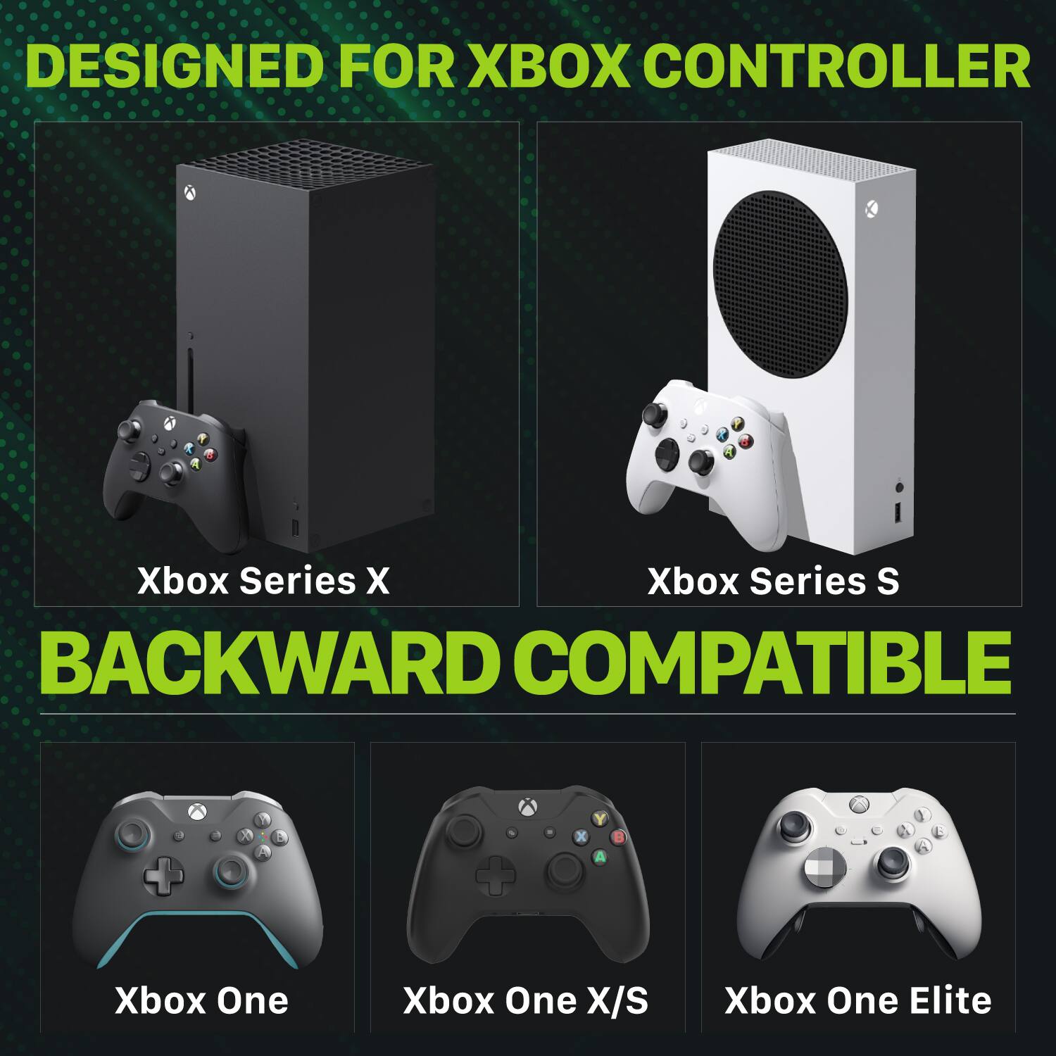 DESIGNED FOR XBOX CONTROLLER

Xbox Series X
Xbox Series S
BACKWARD COMPATIBLE

Xbox One
Xbox One X/S
Xbox One Elite