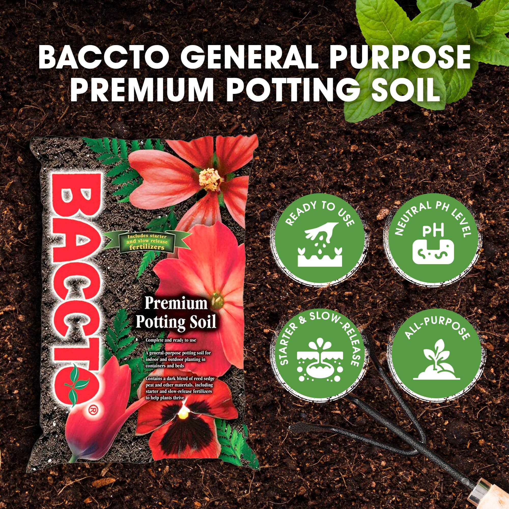 BACCTO GENERAL PURPOSE PREMIUM POTTING SOIL

Premium Potting Soil

Includes starter and slow-release fertilizers

Complete and ready to use
A general-purpose potting soil for indoor and outdoor planting in containers and beds
Contains a dark blend of reed sedge peat and other materials, including starter and slow-release fertilizers to help plants thrive

READY TO USE
NEUTRAL PH LEVEL
STARTER & SLOW-RELEASE
ALL-PURPOSE