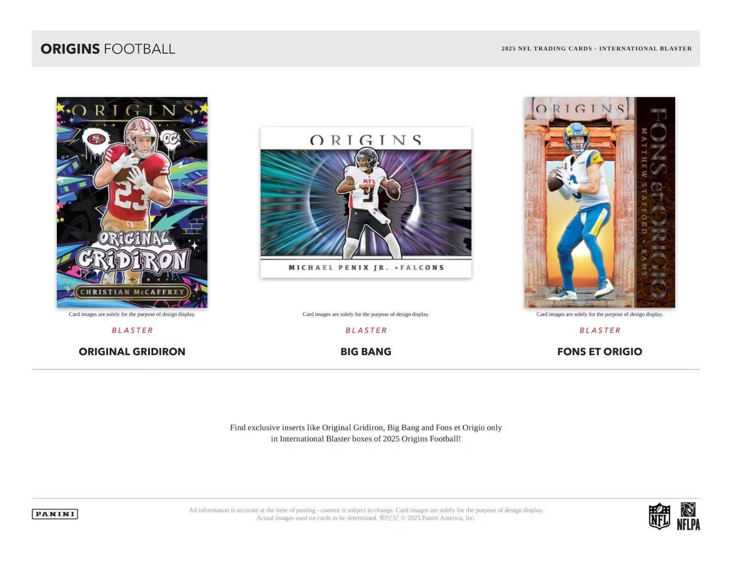 **ORIGINS FOOTBALL**

2025 NFL TRADING CARDS • INTERNATIONAL BLASTER

---

**ORIGINAL GRIDIRON**

- CHRISTIAN McCaffrey
- Card images are solely for the purpose of design display.
- BLASTER

---

**BIG BANG**

- MICHAEL PENIX JR. • FALCONS
- Card images are solely for the purpose of design display.
- BLASTER

---

**FONS ET ORIGIO**

- MATTHEW STAFFORD • RAMS
- Card images are solely for the purpose of design display.
- BLASTER

---

Find exclusive inserts like Original Gridiron, Big Bang and Fons et Origio only in International Blaster boxes of 2025 Origins Football!

---

All information is accurate at the time of posting - content is subject to change. Card images are solely for the purpose of design display. Actual images used on cards to be determined. © 2025 Panini America, Inc.

---

PANINI

NFL NFLPA