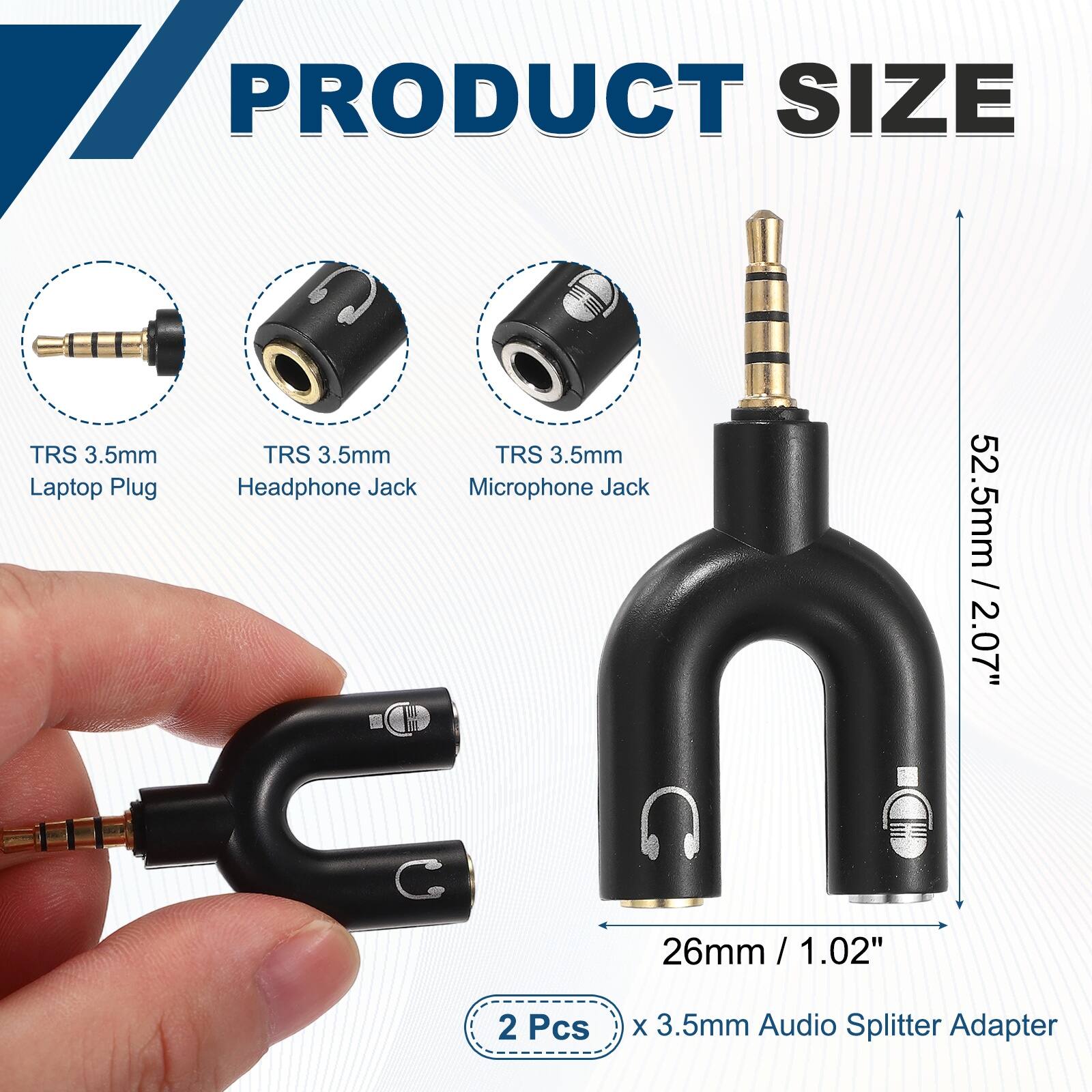 PRODUCT SIZE

TRS 3.5mm Laptop Plug
TRS 3.5mm Headphone Jack
TRS 3.5mm Microphone Jack

52.5mm / 2.07"
26mm / 1.02"

2 Pcs x 3.5mm Audio Splitter Adapter