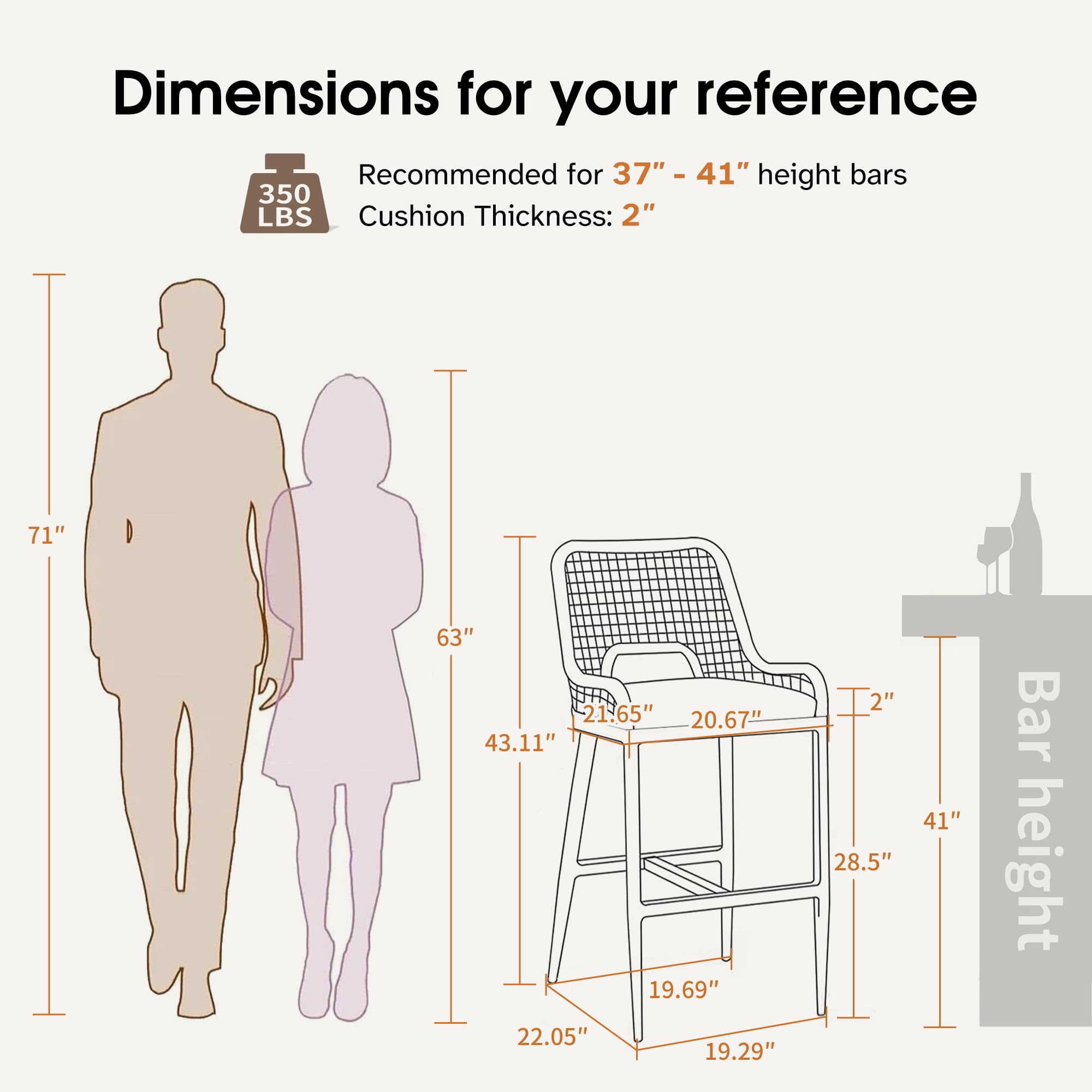 Dimensions for your reference

Recommended for 37" - 41" height bars

Cushion Thickness: 2"

350 LBS

71"

63"

43.11"

22.05"

19.29"

21.65"

20.67"

28.5"

19.69"

2"

41" Bar height