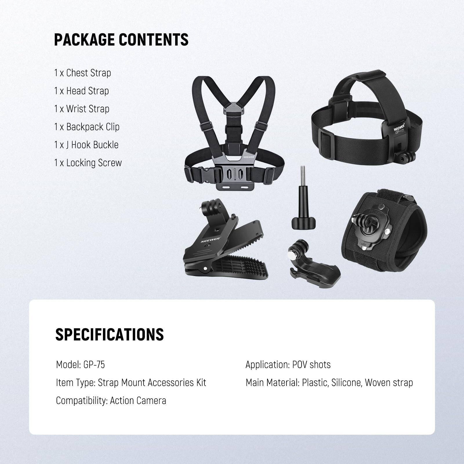 PACKAGE CONTENTS  
1 x Chest Strap  
1 x Head Strap  
1 x Wrist Strap  
1 x Backpack Clip  
1 x J Hook Buckle  
1 x Locking Screw  

SPECIFICATIONS  
Model: GP-75  
Item Type: Strap Mount Accessories Kit  
Compatibility: Action Camera  
Application: POV shots  
Main Material: Plastic, Silicone, Woven strap