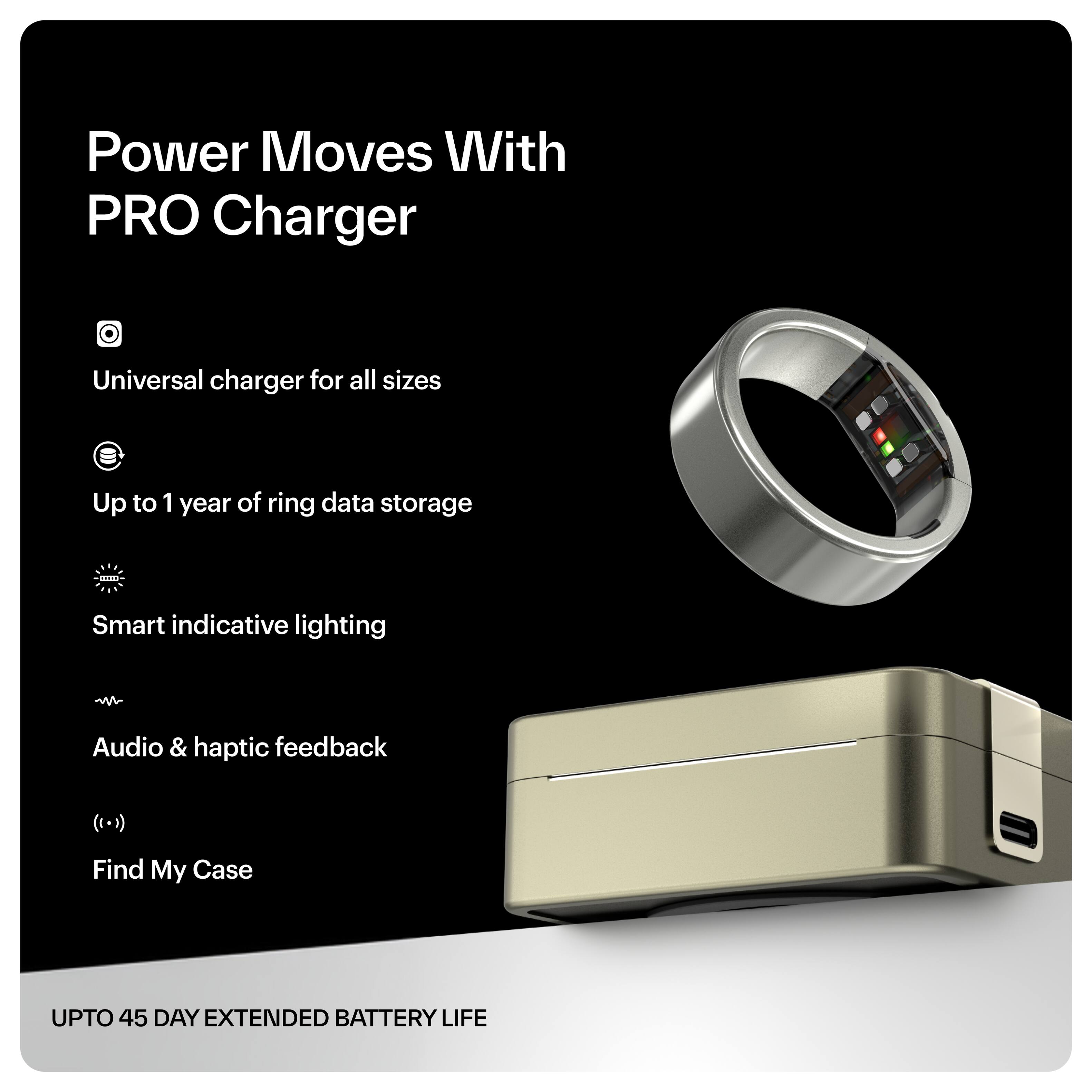 Power Moves With PRO Charger

- Universal charger for all sizes
- Up to 1 year of ring data storage
- Smart indicative lighting
- Audio & haptic feedback
- Find My Case

UPTO 45 DAY EXTENDED BATTERY LIFE