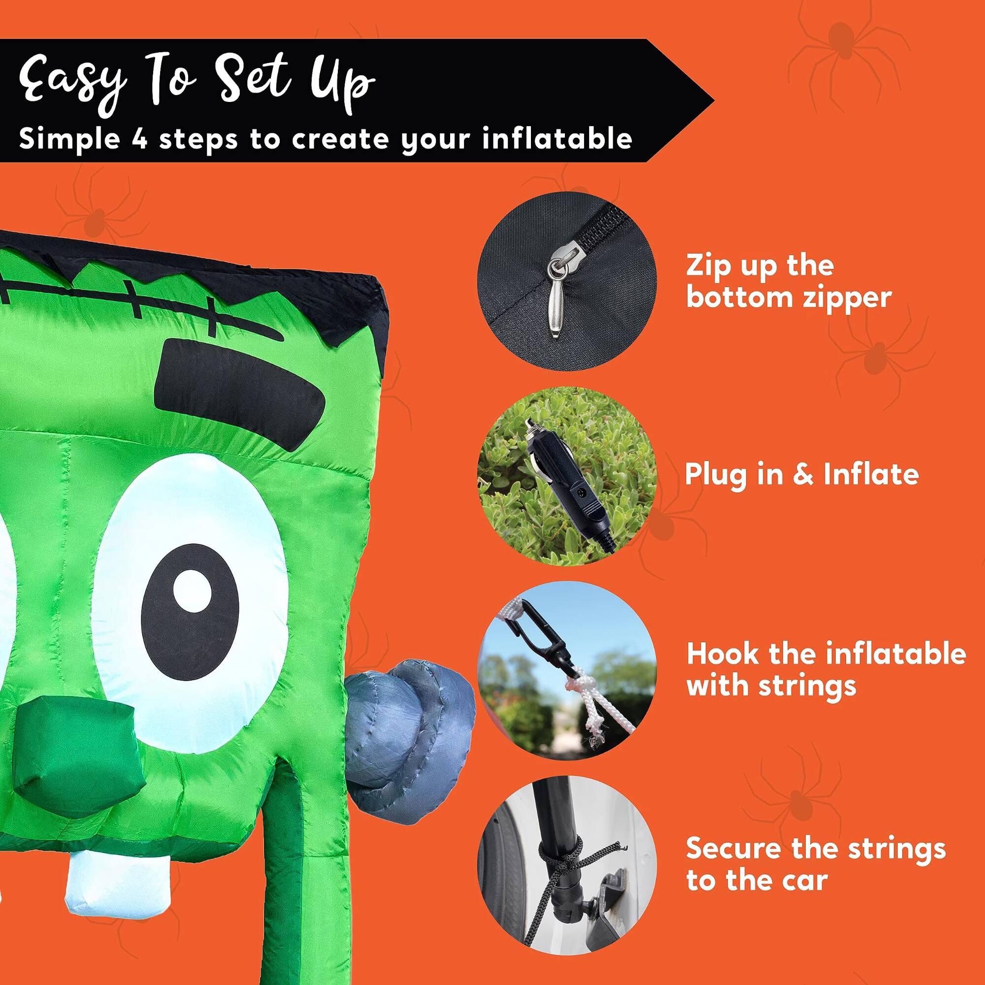 Easy To Set Up  
Simple 4 steps to create your inflatable

1. Zip up the bottom zipper
2. Plug in & Inflate
3. Hook the inflatable with strings
4. Secure the strings to the car
