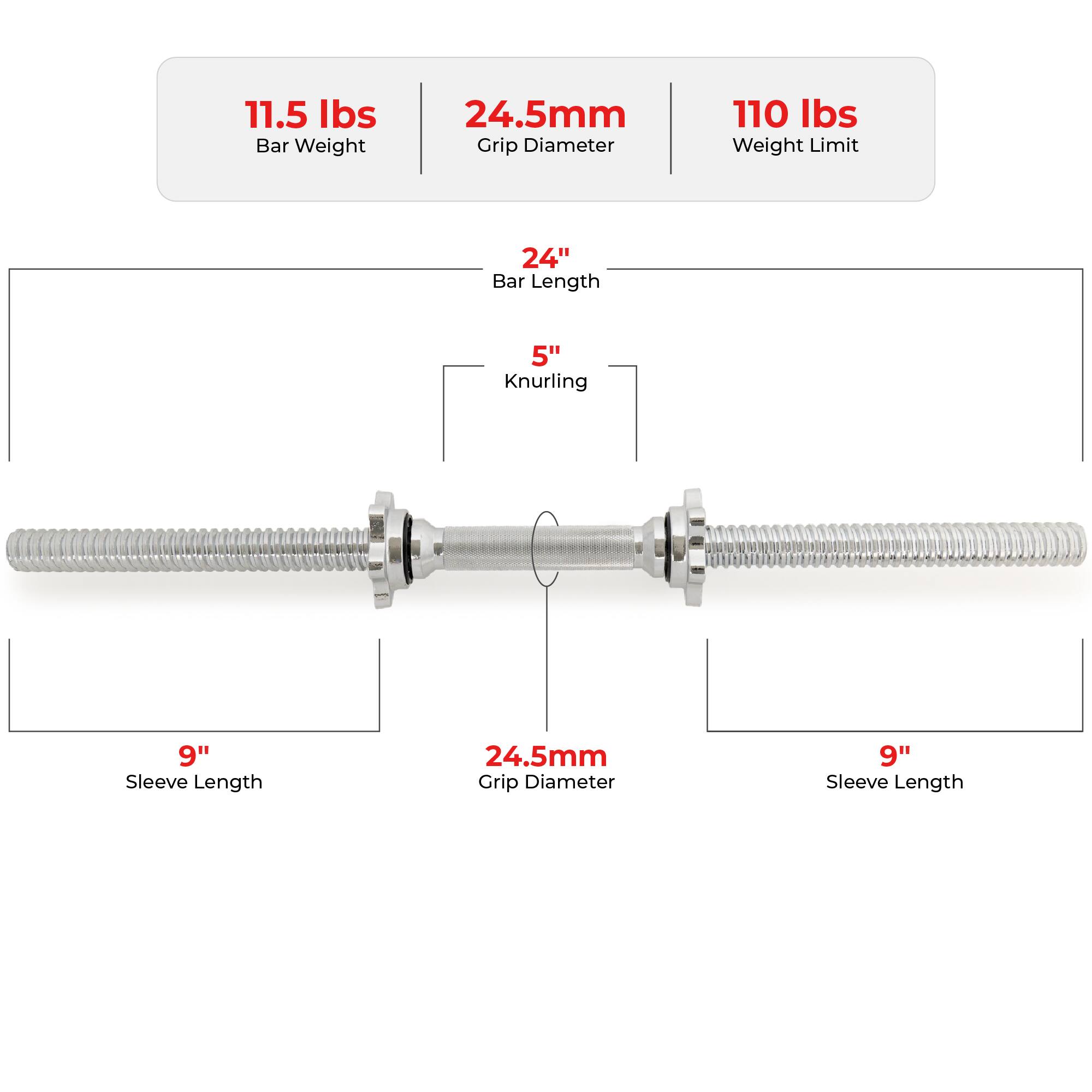 11.5 lbs Bar Weight  
24.5mm Grip Diameter  
110 lbs Weight Limit  

24" Bar Length  
5" Knurling  

9" Sleeve Length  
24.5mm Grip Diameter  
9" Sleeve Length