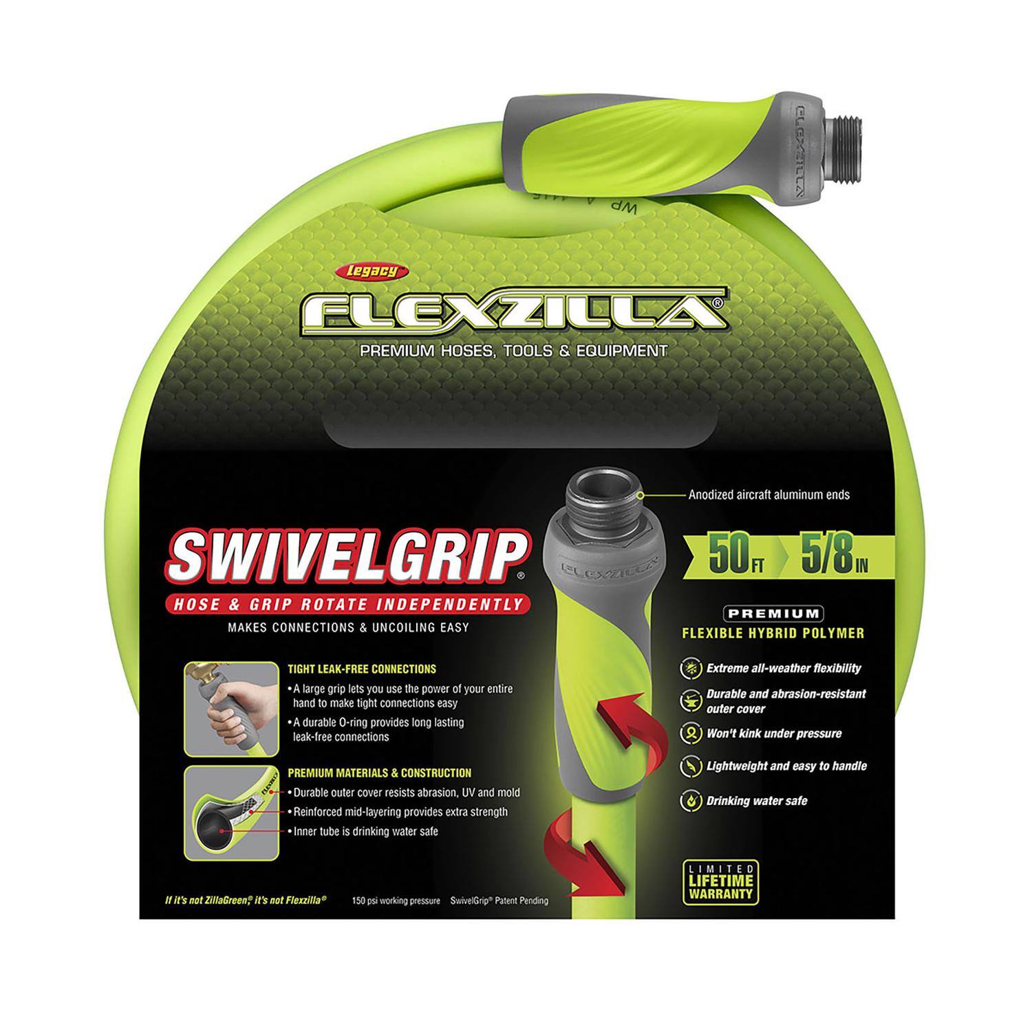 **CLEXILE Legacy FLEXZILLA PREMIUM HOSES, TOOLS & EQUIPMENT**

- **Anodized aircraft aluminum ends**
- **SWIVELGRIP**
  - HOSE & GRIP ROTATE INDEPENDENTLY
  - MAKES CONNECTIONS & UNCOILING EASY

- **50 FT 5/8 IN**

- **PREMIUM FLEXIBLE HYBRID POLYMER**
  - Extreme all-weather flexibility
  - Durable and abrasion-resistant outer cover
  - Won't kink under pressure
  - Lightweight and easy to handle
  - Drinking water safe

- **TIGHT LEAK-FREE CONNECTIONS**
  - A large grip lets you use the power of your entire hand to make tight connections easy
  - A durable O-ring provides long-lasting leak-free connections

- **PREMIUM MATERIALS & CONSTRUCTION**
  - Durable outer cover resists abrasion, UV, and mold
  - Reinforced mid-layering provides extra strength
  - Inner tube is drinking water safe

- **LIMITED LIFETIME WARRANTY**

- **150 PSI working pressure**
- **SwivelGrip® Patent Pending**

- *It's