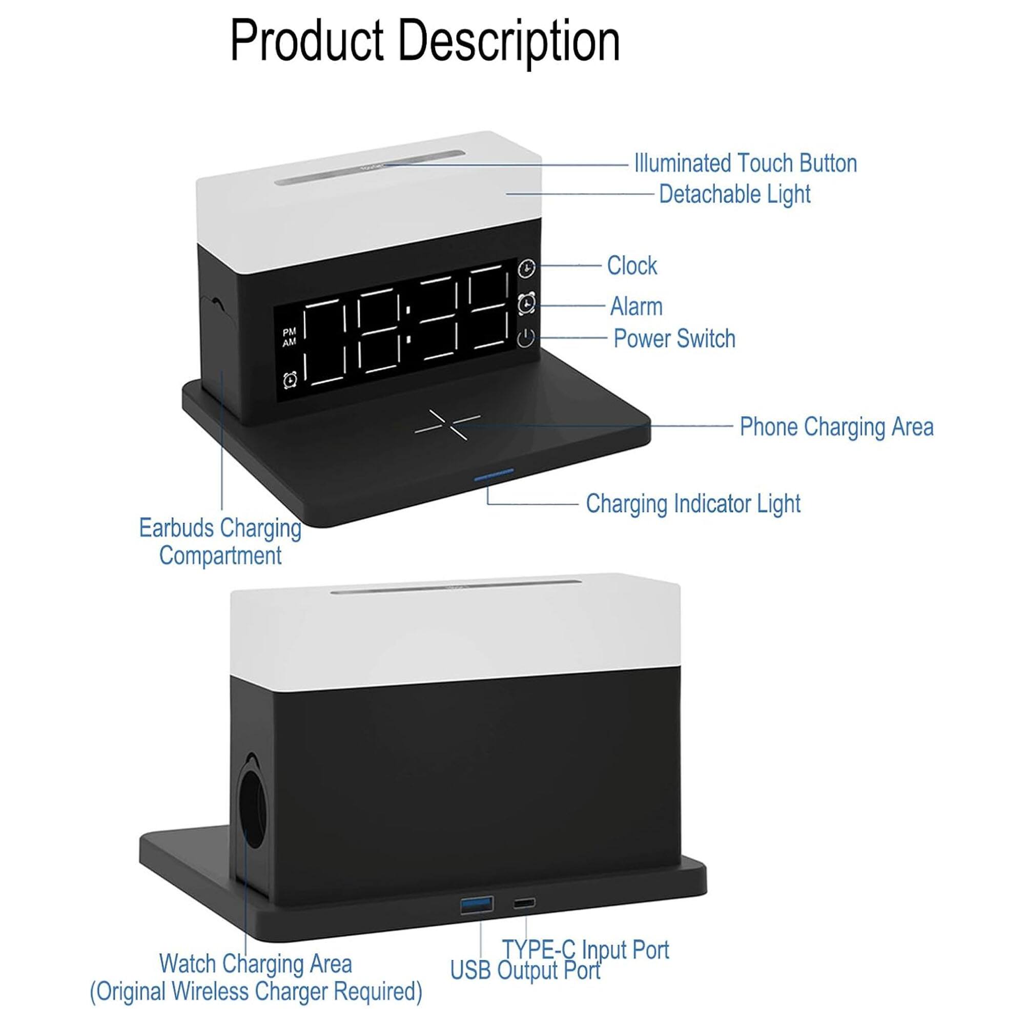 Product Description

- Illuminated Touch Button
- Detachable Light
- Clock
- Alarm
- Power Switch
- Phone Charging Area
- Charging Indicator Light
- Earbuds Charging Compartment
- Watch Charging Area (Original Wireless Charger Required)
- TYPE-C Input Port
- USB Output Port