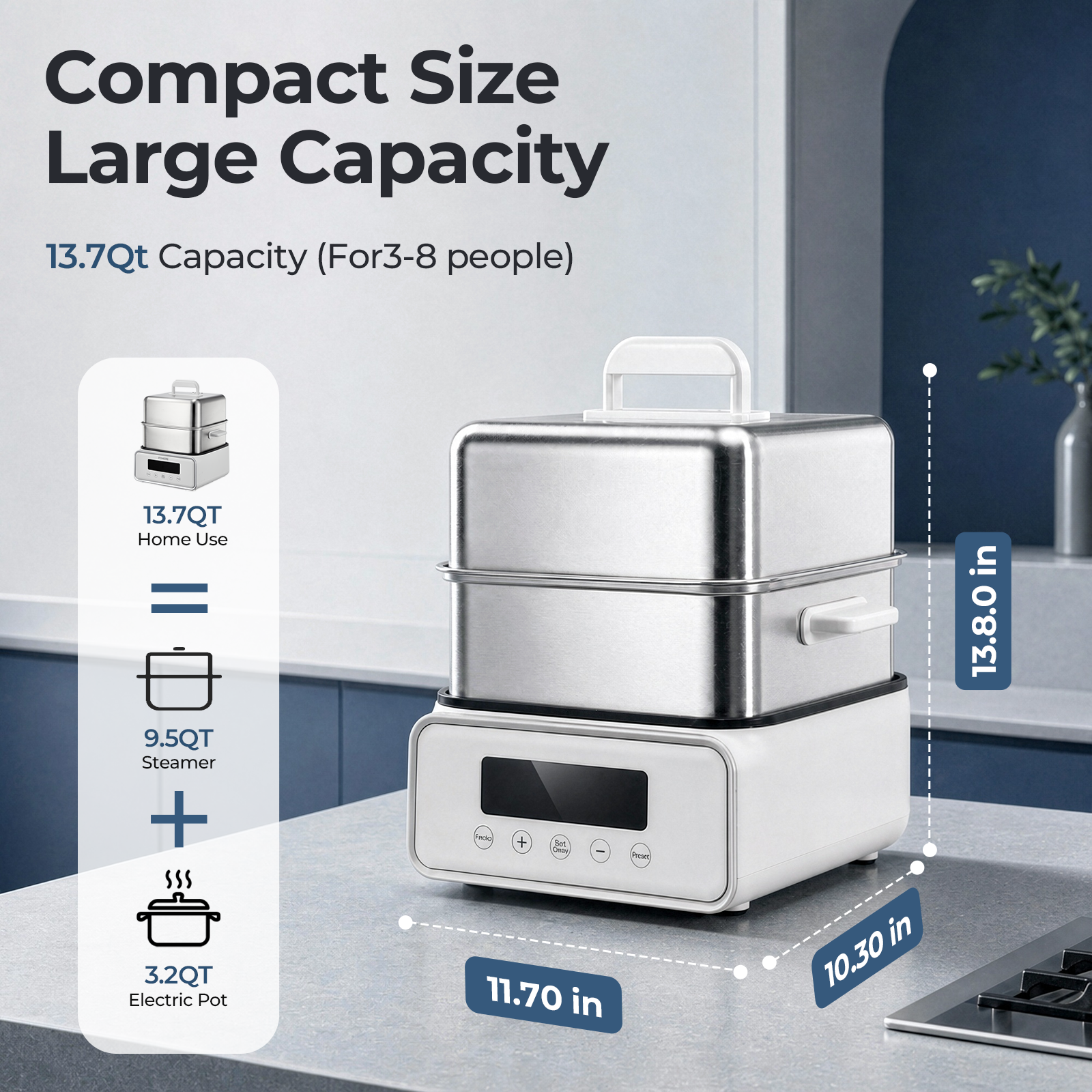 Compact Size Large Capacity  
13.7Qt Capacity (For 3-8 people)  
13.7QT Home Use = 9.5QT Steamer + 3.2QT Electric Pot  
11.70 in  
10.30 in  
13.80 in