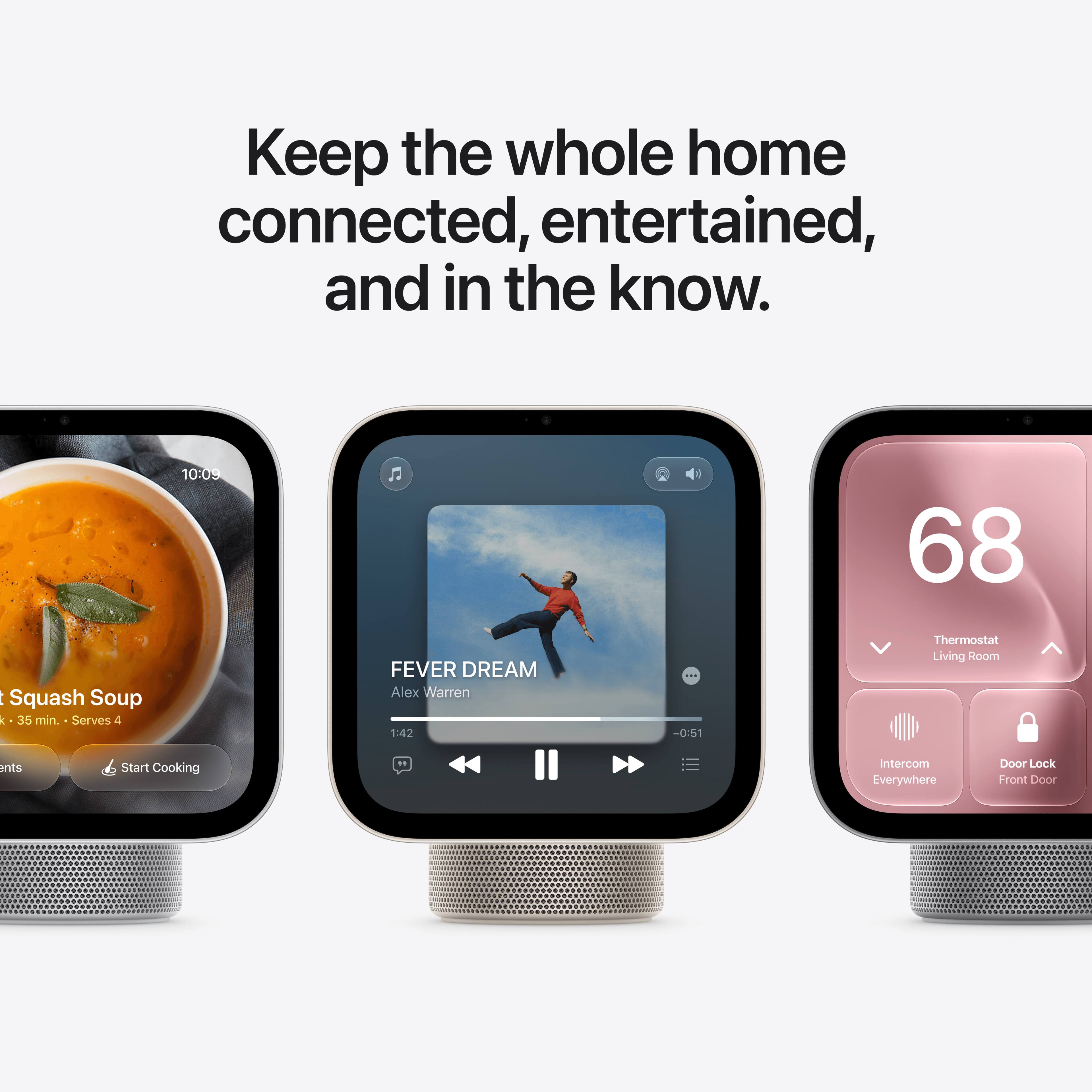 Keep the whole home connected, entertained, and in the know.

10:09
68
Squash Soup : 35 min. Serves 4
FEVER DREAM Alex Warren 1:42
-0:51
Thermostat Living Room
ents
Start Cooking
Intercom Everywhere
Door Lock Front Door