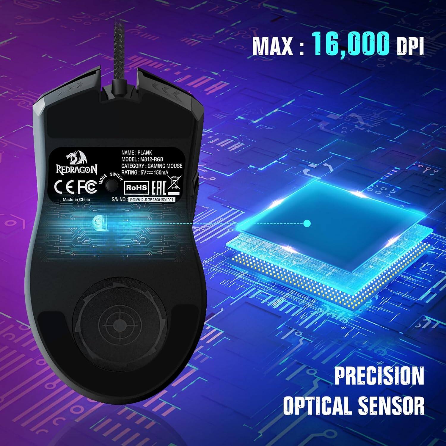 MAX: 16,000 DPI

NAME: PLANK  
MODEL: M812-RGB  
CATEGORY: GAMING MOUSE  
RATING: 5V=150mA  
MODE:  
CE FC  
RoHS EAC  
Made in China  
SN NO: 112 02305 S o 6 O  

PRECISION OPTICAL SENSOR