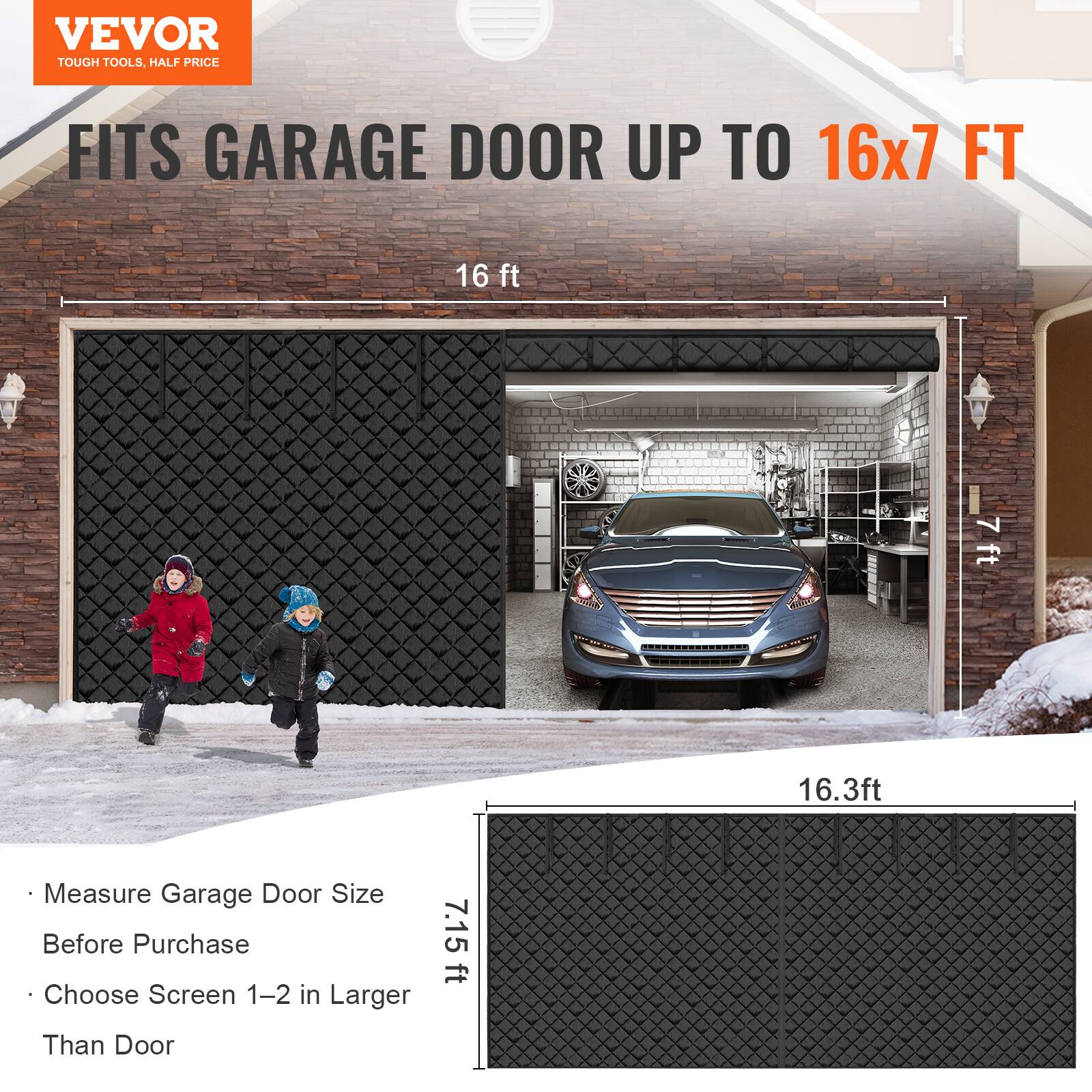 VEVOR  
TOUGH TOOLS, HALF PRICE  

FITS GARAGE DOOR UP TO 16x7 FT  

- Measure Garage Door Size Before Purchase  
- Choose Screen 1–2 in Larger Than Door  

16 ft  
7.15 ft  
16.3 ft