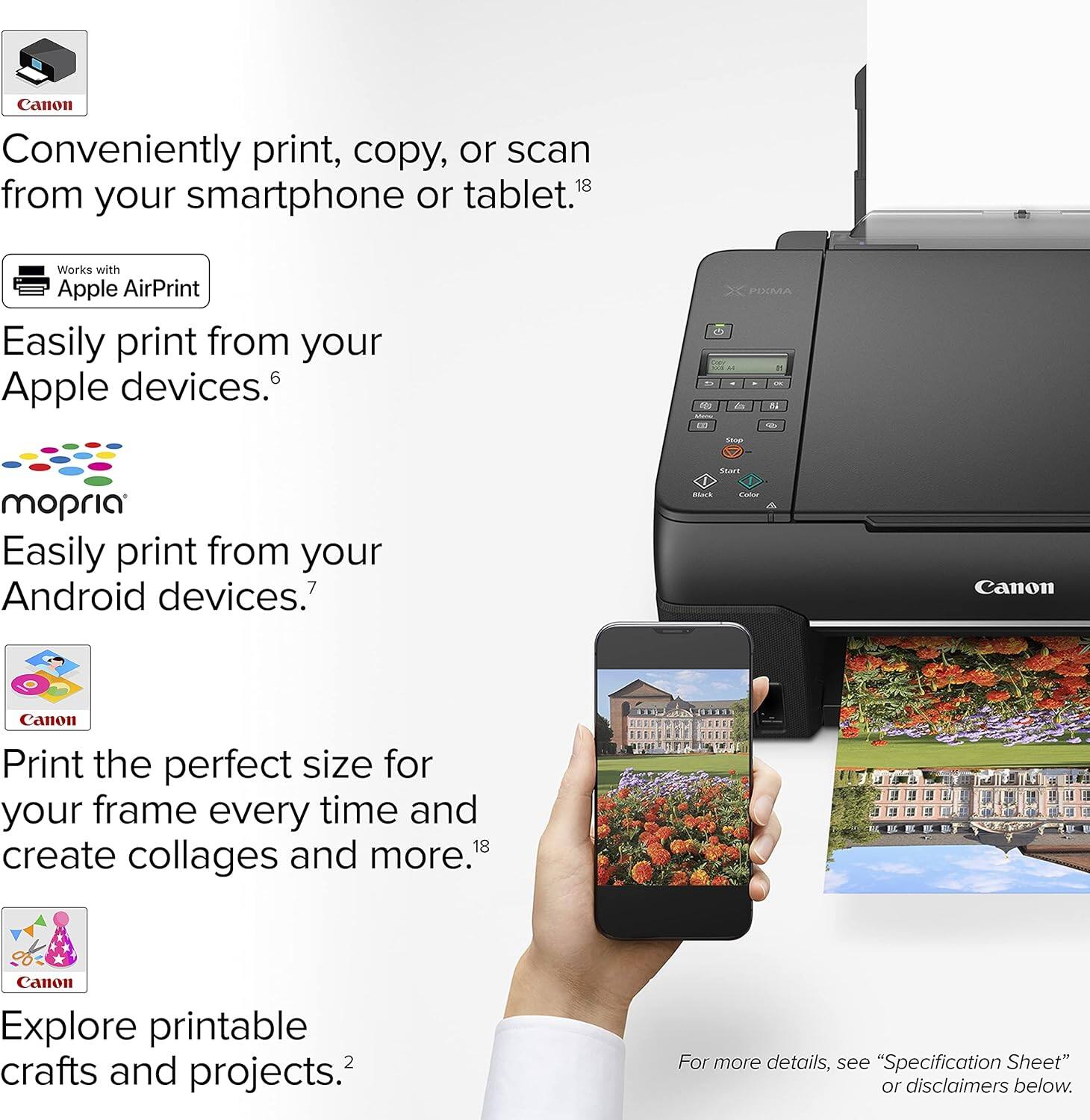 Canon Conveniently print, copy, or scan from your smartphone or tablet.1 Works with Apple AirPrint Easily print from your Apple devices. Easily print from your Android devices. Canon Print the perfect size for your frame every time and create collages and more.18 Canon Explore printable crafts and projects.2 For more details, see "Specification Sheet" or disclaimers below.