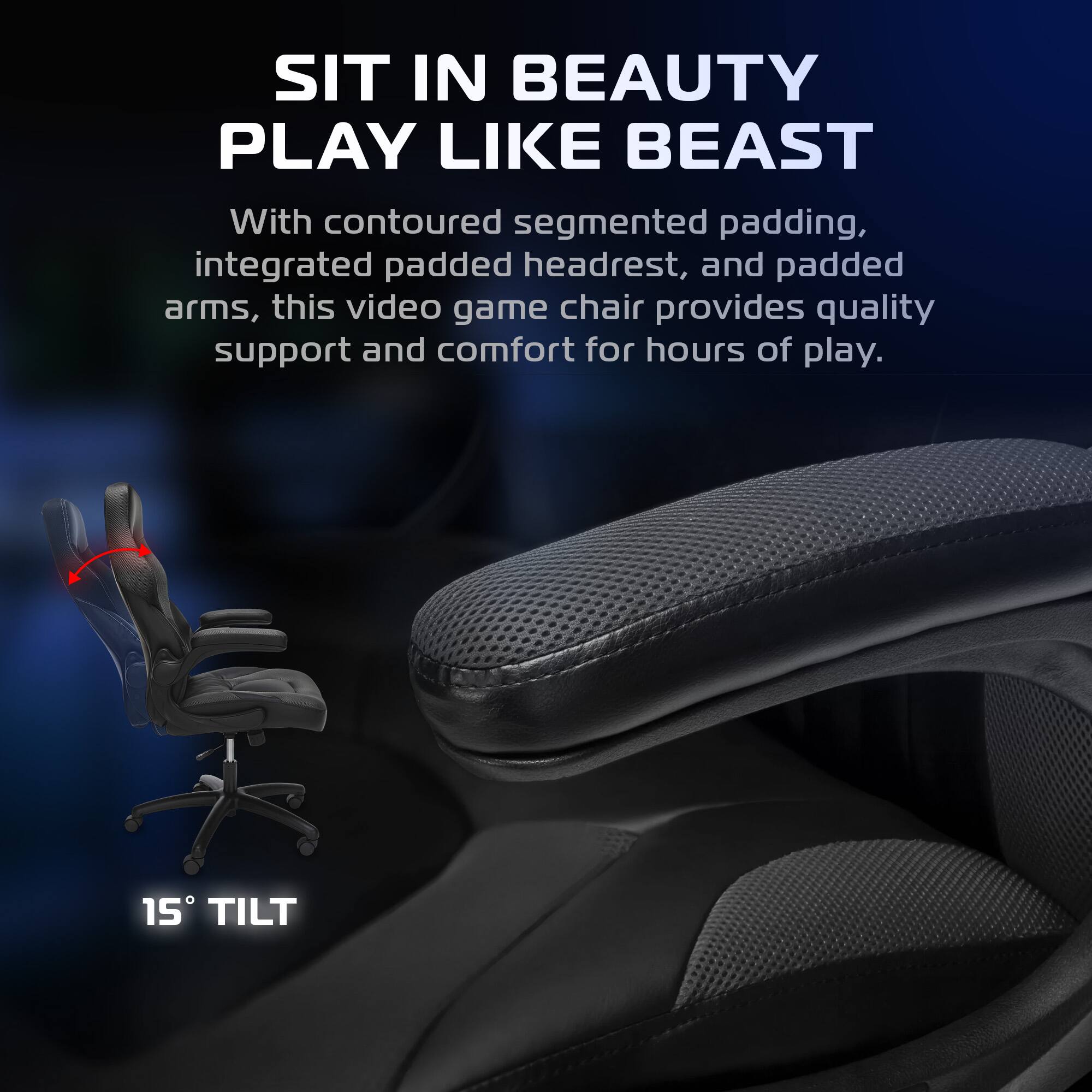 SIT IN BEAUTY  
PLAY LIKE BEAST  

With contoured segmented padding, integrated padded headrest, and padded arms, this video game chair provides quality support and comfort for hours of play.  

15° TILT