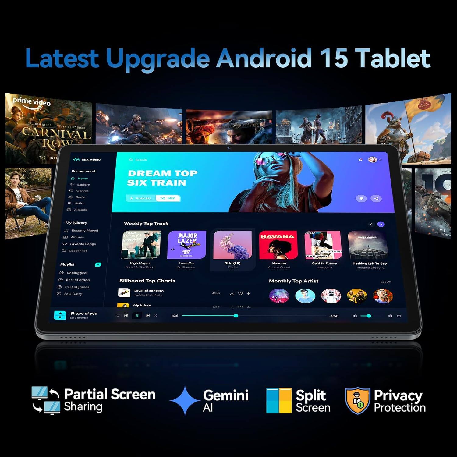 Latest Upgrade Android 15 Tablet

- Prime Video
  - Carnival Row
  - The Final

- Music
  - Mix Music
  - Recently Played
  - Playlist
    - Unplugged
    - Best of Armin
    - Folk of Diorry
    - Shape of You
  - Albums
  - Artists
  - Genres
  - Radio
  - Albums
  - My Library

- Weekly Top Track
  - High Hopes - Panic! At The Disco
  - Leon On - Ed Sheeran
  - Sia - Sia
  - Havana - Major Lazer & DJ Snake ft. Justin Bieber
  - Cold. ft. Future - Migos
  - Nothing Left To Say - Imagine Dragons

- Billboard Top Charts
  - Level of concern - Ed Sheeran
  - My Future - Ed Sheeran

- Monthly Top Artist

- Partial Screen Sharing
- Gemini AI
- Split Screen
- Privacy Protection