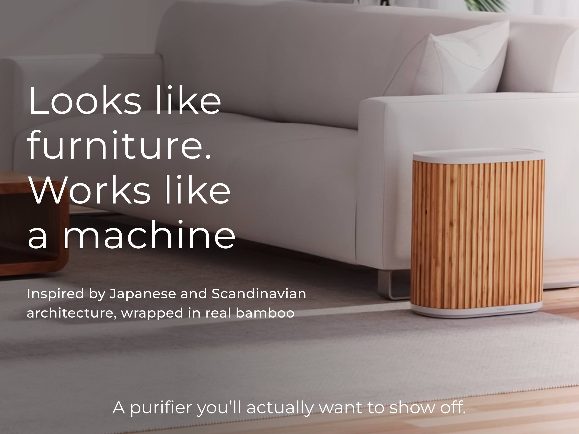 Looks like furniture.  
Works like a machine.  

Inspired by Japanese and Scandinavian architecture, wrapped in real bamboo.  

A purifier you'll actually want to show off.