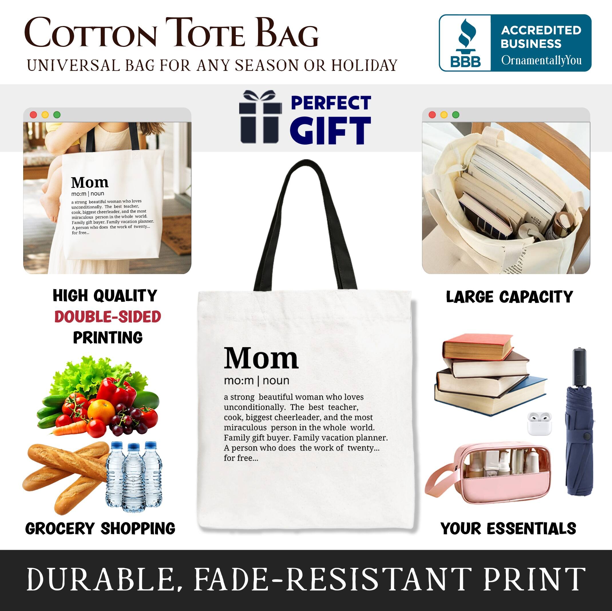 COTTON TOTE BAG  
UNIVERSAL BAG FOR ANY SEASON OR HOLIDAY  

ACCREDITED BUSINESS  
BBB  
OrnamentallyYou  

PERFECT GIFT  

Mom  
noun  
a strong beautiful woman who loves unconditionally. The best teacher, cook, biggest cheerleader, and the most miraculous person in the whole world. Family gift buyer. Family vacation planner. A person who does the work of twenty... for free...  

HIGH QUALITY  
DOUBLE-SIDED PRINTING  

LARGE CAPACITY  
GROCERY SHOPPING  
YOUR ESSENTIALS  

DURABLE, FADE-RESISTANT PRINT