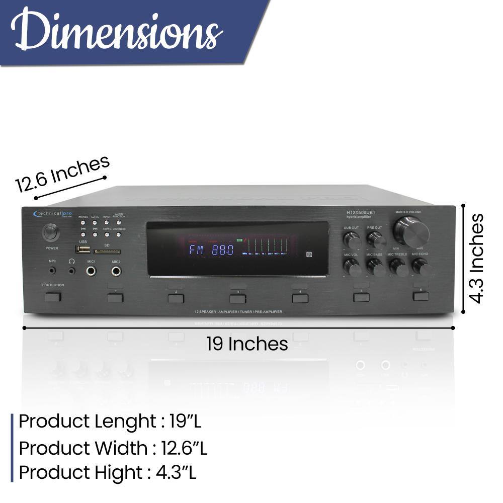 Dimensions  
12.6 Inches technical pro OX  
so POWER SAP3 MCI MICS PROTECTION  
FM 880 12 SPEAKER AMPLIFIER/TUNER/PRE-AMPLIFIER 19 Inches  
H12X500UBT sue OUT PRE OUT VIC VOL BASS  
MASTER VOLUME Qu TREELS MICECHO  
4.3 Inches  
Product Length: 19"L  
Product Width: 12.6"L  
Product Height: 4.3"L