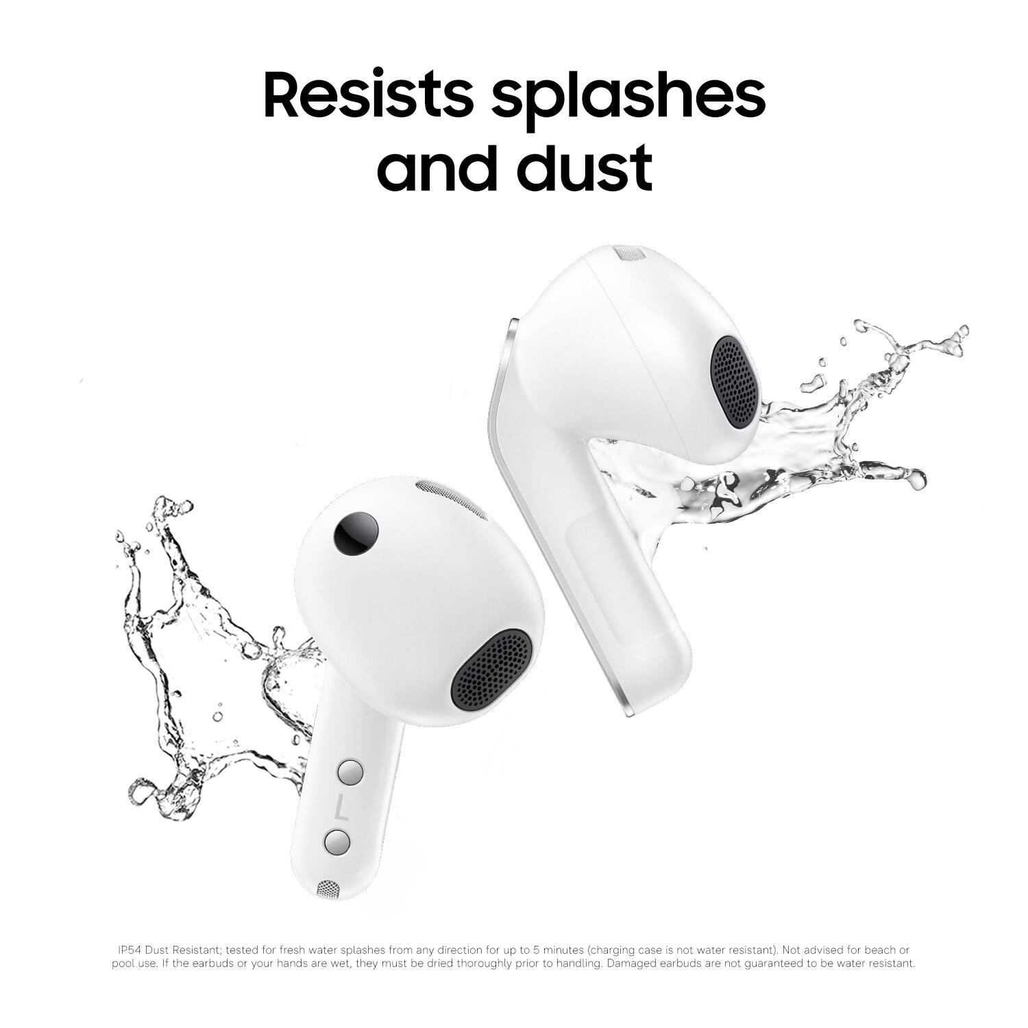 Resists splashes and dust

IP54 Dust Resistant, tested for fresh water splashes from any direction for up to 5 minutes (charging case is not water resistant). Not advised for beach or pool use. If the earbuds or your hands are wet, they must be dried thoroughly prior to handling. Damaged earbuds are not guaranteed to be water resistant.