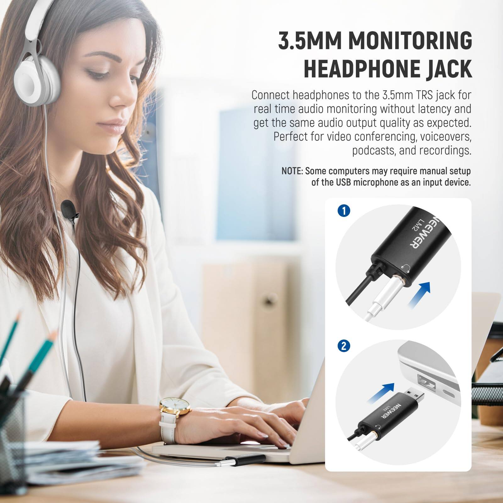 3.5MM MONITORING HEADPHONE JACK

Connect headphones to the 3.5mm TRS jack for real time audio monitoring without latency and get the same audio output quality as expected. Perfect for video conferencing, voiceovers, podcasts, and recordings.

NOTE: Some computers may require manual setup of the USB microphone as an input device.

1. NEWEVER LM2
2. NEWEVER