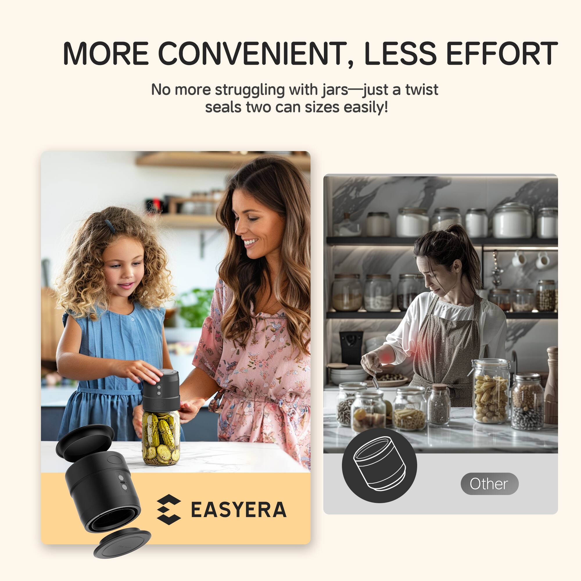 MORE CONVENIENT, LESS EFFORT
No more struggling with jars—just a twist seals two can sizes easily!
EASYERA
Other