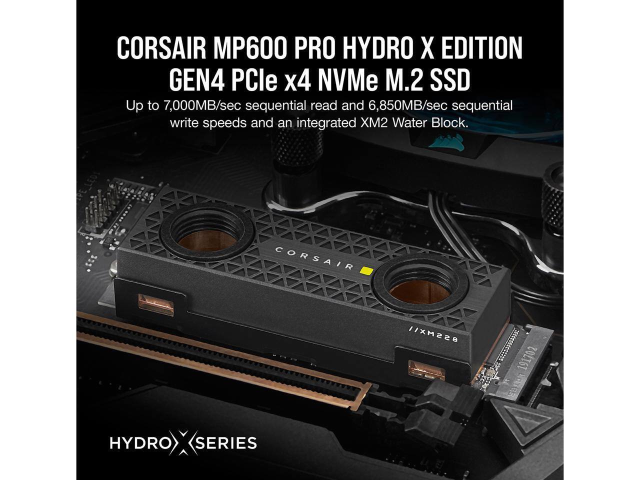 CORSAIR MP600 PRO HYDRO X EDITION  
GEN4 PCIe x4 NVMe M.2 SSD  

Up to 7,000MB/sec sequential read and 6,850MB/sec sequential write speeds and an integrated XM2 Water Block.  

CORSAIR // XM228 191702 SB HYDRO X SERIES  

HYDRO X SERIES