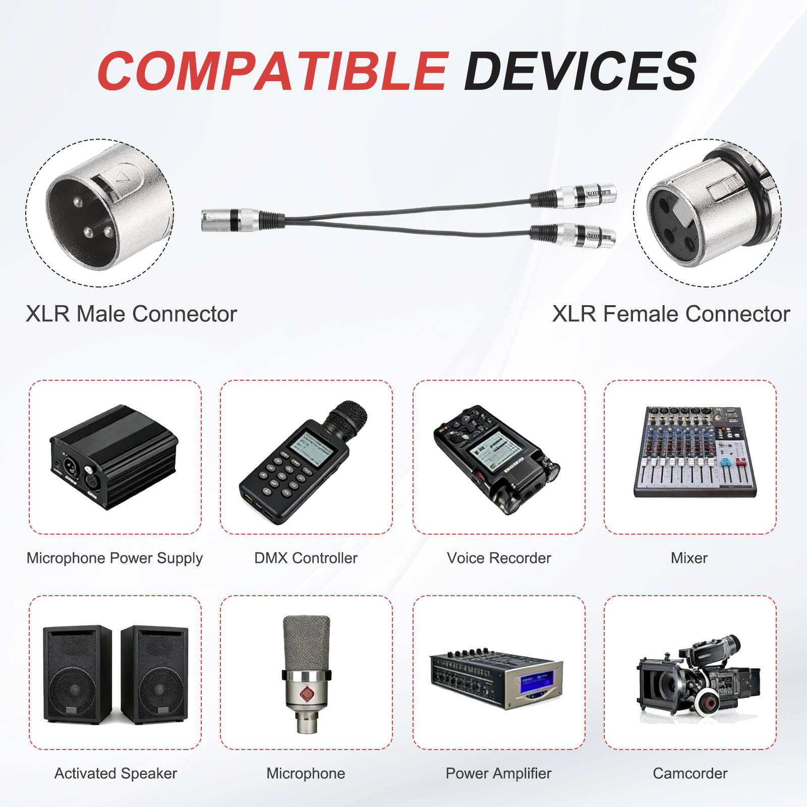 COMPATIBLE DEVICES

- XLR Male Connector
- XLR Female Connector
- Microphone Power Supply
- DMX Controller
- Voice Recorder
- Mixer
- Activated Speaker
- Microphone
- Power Amplifier
- Camcorder
