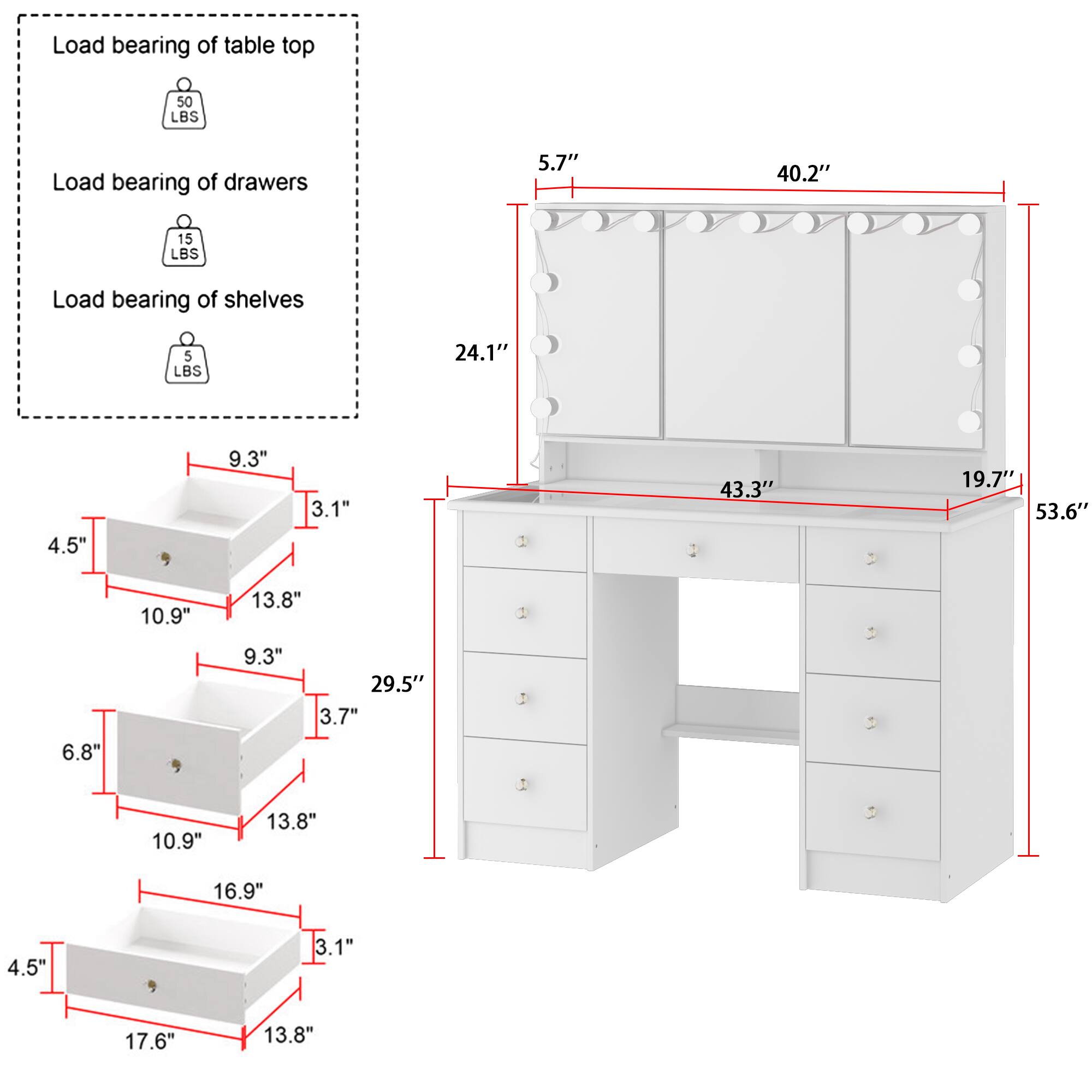 Load bearing of table top: 50 LBS  
Load bearing of drawers: 15 LBS  
Load bearing of shelves: 5 LBS  

Dimensions:  
- 5.7"  
- 40.2"  
- 24.1"  
- 4.5"  
- 9.3"  
- 3.1"  
- 43.3"  
- 19.7"  
- 53.6"  
- 10.9"  
- 13.8"  
- 9.3"  
- 29.5"  
- 3.7"  
- 6.8"  
- 10.9"  
- 13.8"  
- 16.9"  
- 4.5"  
- 3.1"  
- 17.6"  
- 13.8"