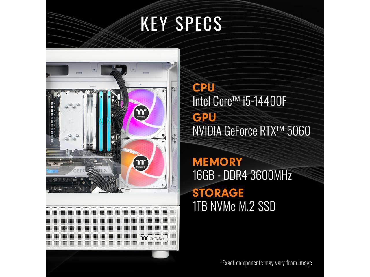 KEY SPECS

CPU: Intel Core™ i5-14400F  
GPU: NVIDIA GeForce RTX™ 5060  
MEMORY: 16GB - DDR4 - 3600MHz  
STORAGE: 1TB NVMe M.2 SSD  

*Exact components may vary from image