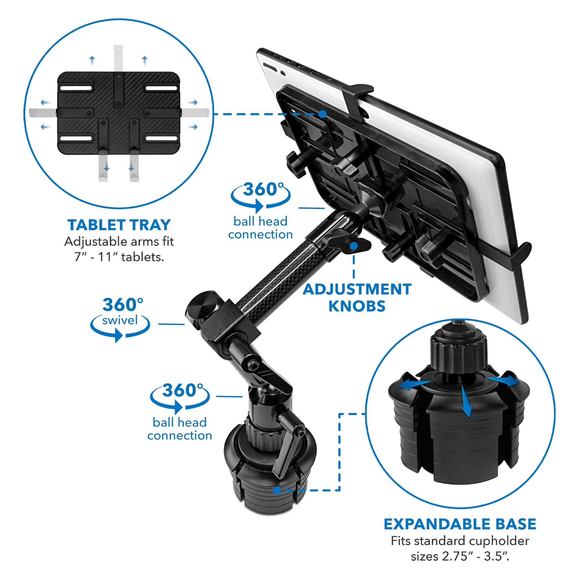 360 TABLET TRAY  
Adjustable arms fit 7" - 11" tablets.  
ball head connection  
360° swivel  
ADJUSTMENT KNOBS  
360° ball head connection  
EXPANDABLE BASE  
Fits standard cupholder sizes 2.75" - 3.5".