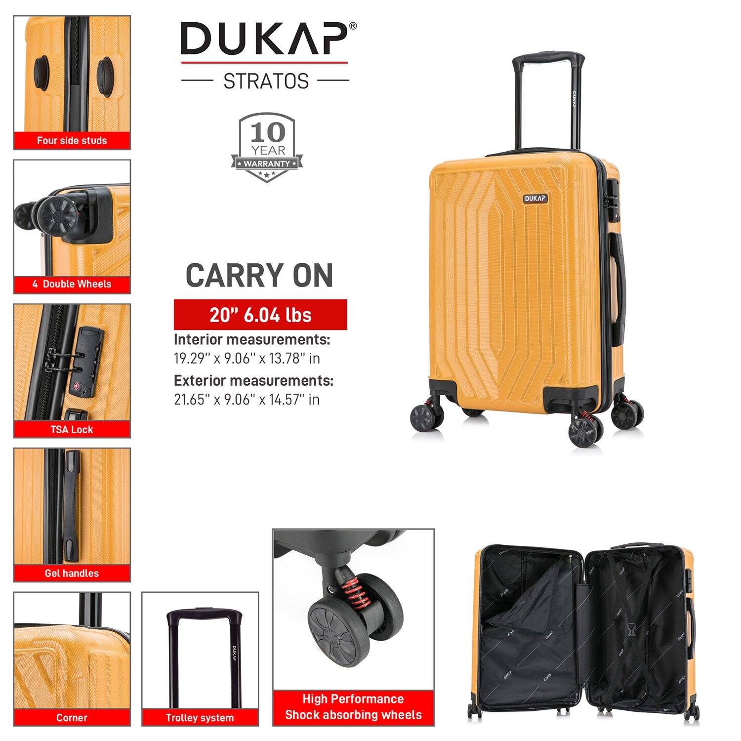 DUKAP STRATOS  
10 YEAR WARRANTY  

CARRY ON  
20" 6.04 lbs  

Interior measurements:  
19.29" x 9.06" x 13.78" in  

Exterior measurements:  
21.65" x 9.06" x 14.57" in  

- Four side studs  
- 4 Double Wheels  
- TSA Lock  
- Gel handles  
- Corner  
- Trolley system  
- High Performance Shock absorbing wheels