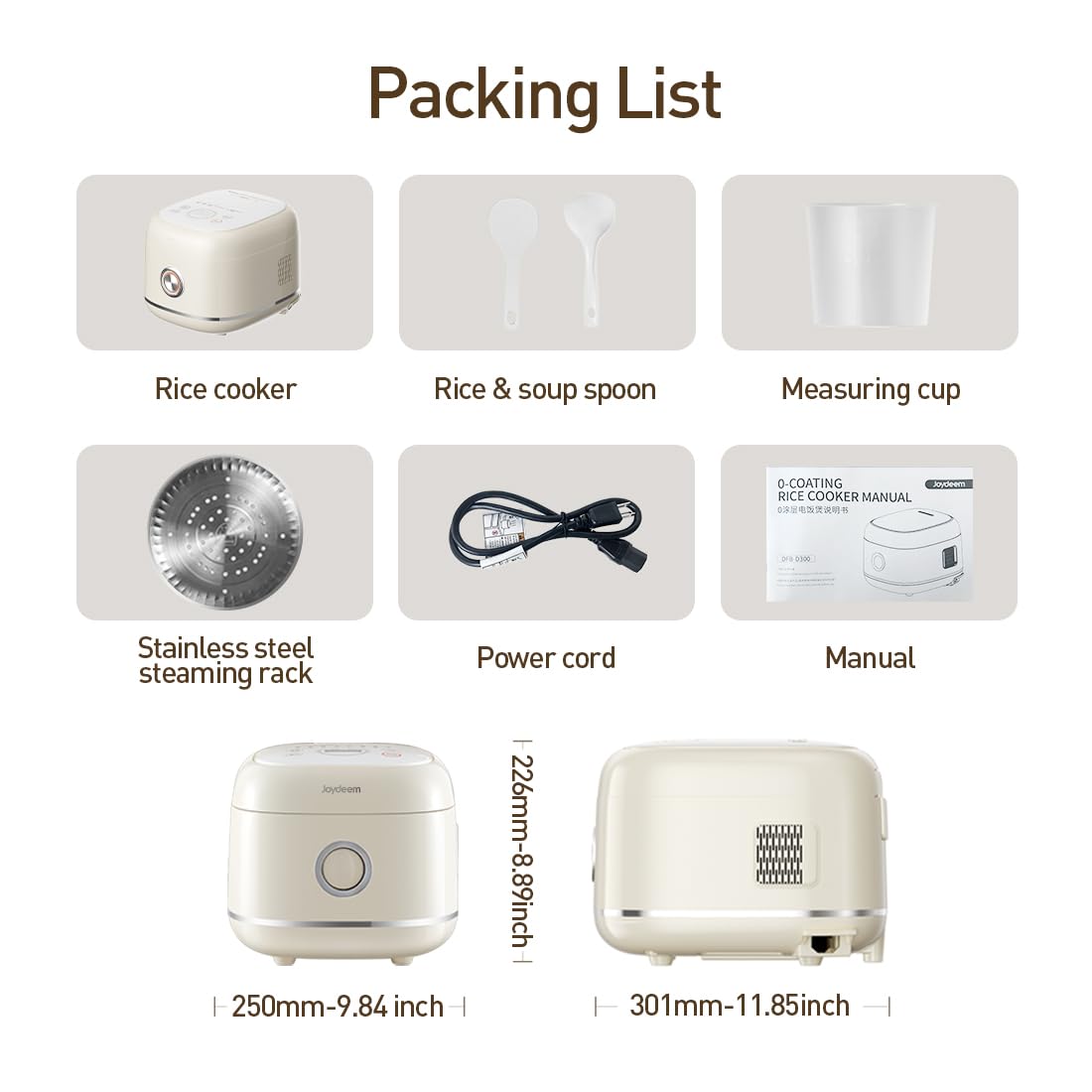 Packing List

- Rice cooker
- Rice & soup spoon
- Measuring cup
- Stainless steel steaming rack
- Power cord
- Manual

0-COATING Joydeem RICE COOKER MANUAL

- 250mm-9.84 inch
- 226mm-8.89 inch
- 301mm-11.85 inch