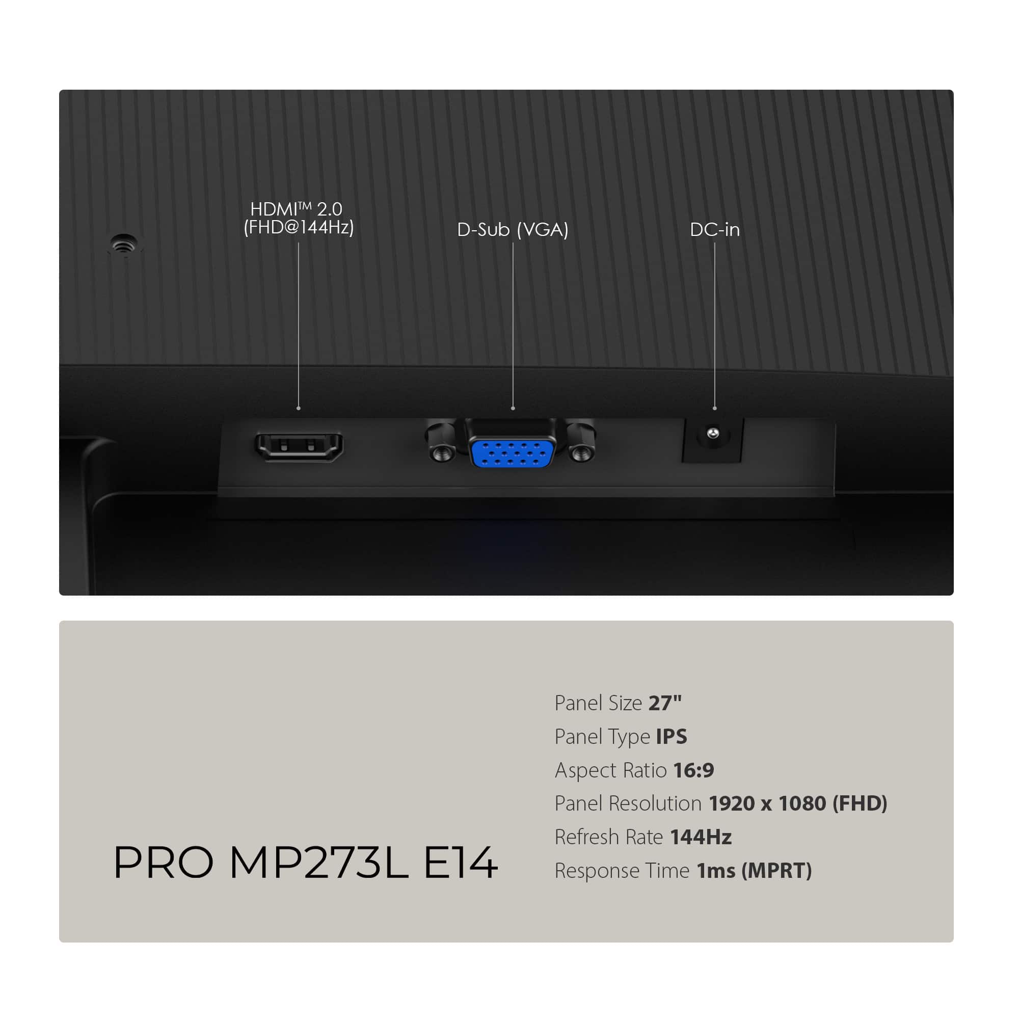 PRO MP273L E14
- Panel Size: 27"
- Panel Type: IPS
- Aspect Ratio: 16:9
- Panel Resolution: 1920 x 1080 (FHD)
- Refresh Rate: 144Hz
- Response Time: 1ms (MPRT)
Ports:
- HDMI™ 2.0 (FHD@144Hz)
- D-Sub (VGA)
- DC-in
