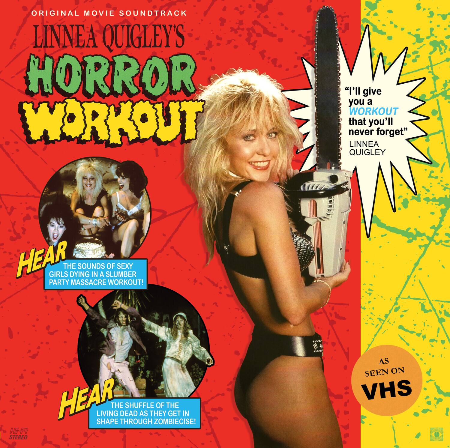 ORIGINAL MOVIE SOUNDTRACK  
LINNEA QUIGLEY'S  
HORROR WORKOUT  

"I'll give you a WORKOUT that you'll never forget"  
LINNEA QUIGLEY  

HEAR THE SOUNDS OF SEXY GIRLS DYING IN A SLUMBER PARTY MASSACRE WORKOUT!  

HEAR THE SHUFFLE OF THE LIVING DEAD AS THEY GET IN SHAPE THROUGH ZOMBIECISE!  

AS SEEN ON VHS  

STEREO