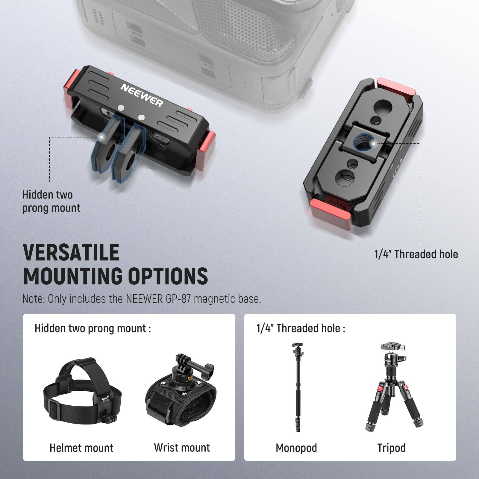NEEWER Hidden two prong mount  
VERSATILE MOUNTING OPTIONS  
Note: Only includes the NEEWER GP-87 magnetic base.  

Hidden two prong mount:  
Helmet mount  
Wrist mount  

1/4" Threaded hole:  
Monopod  
Tripod