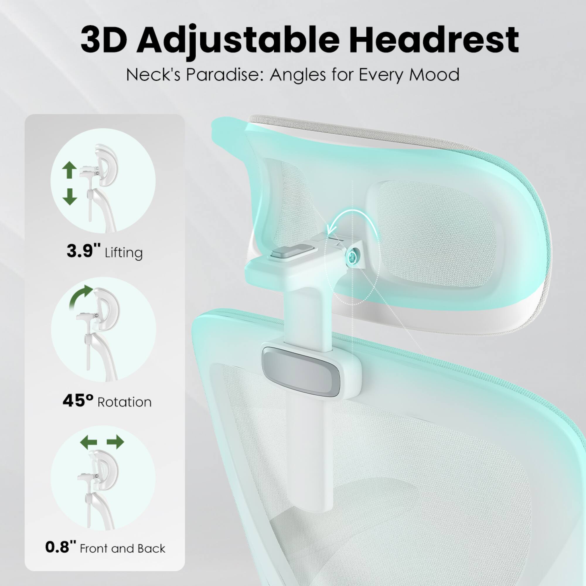 3D Adjustable Headrest  
Neck's Paradise: Angles for Every Mood  

3.9" Lifting  
45° Rotation  
0.8" Front and Back