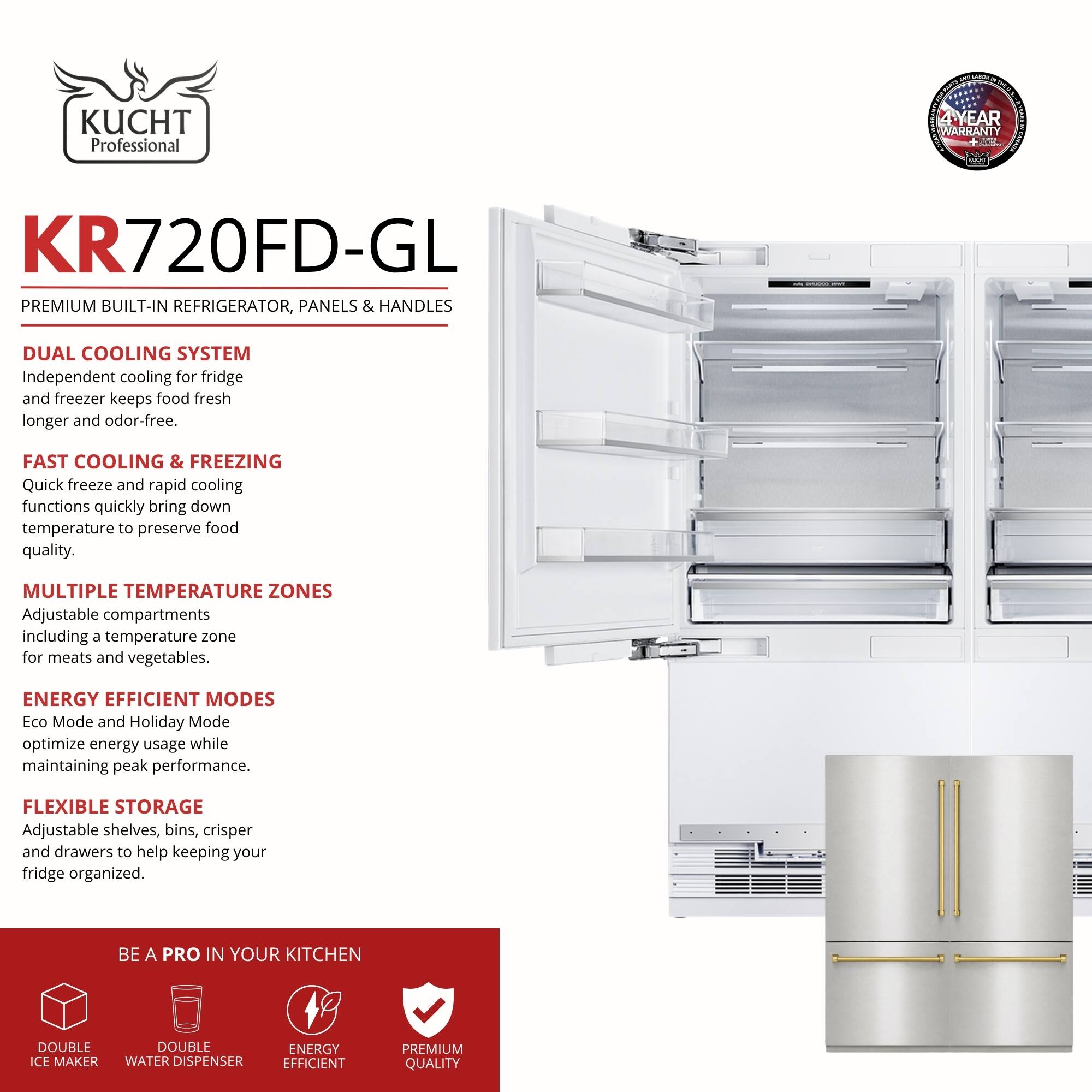 KUCHT Professional  
4 YEAR WARRANTY  

KR720FD-GL  
PREMIUM BUILT-IN REFRIGERATOR, PANELS & HANDLES  

DUAL COOLING SYSTEM  
Independent cooling for fridge and freezer keeps food fresh longer and odor-free.  

FAST COOLING & FREEZING  
Quick freeze and rapid cooling functions quickly bring down temperature to preserve food quality.  

MULTIPLE TEMPERATURE ZONES  
Adjustable compartments including a temperature zone for meats and vegetables.  

ENERGY EFFICIENT MODES  
Eco Mode and Holiday Mode optimize energy usage while maintaining peak performance.  

FLEXIBLE STORAGE  
Adjustable shelves, bins, crisper and drawers to help keeping your fridge organized.  

BE A PRO IN YOUR KITCHEN  
- DOUBLE ICE MAKER  
- DOUBLE WATER DISPENSER  
- ENERGY EFFICIENT  
- PREMIUM QUALITY