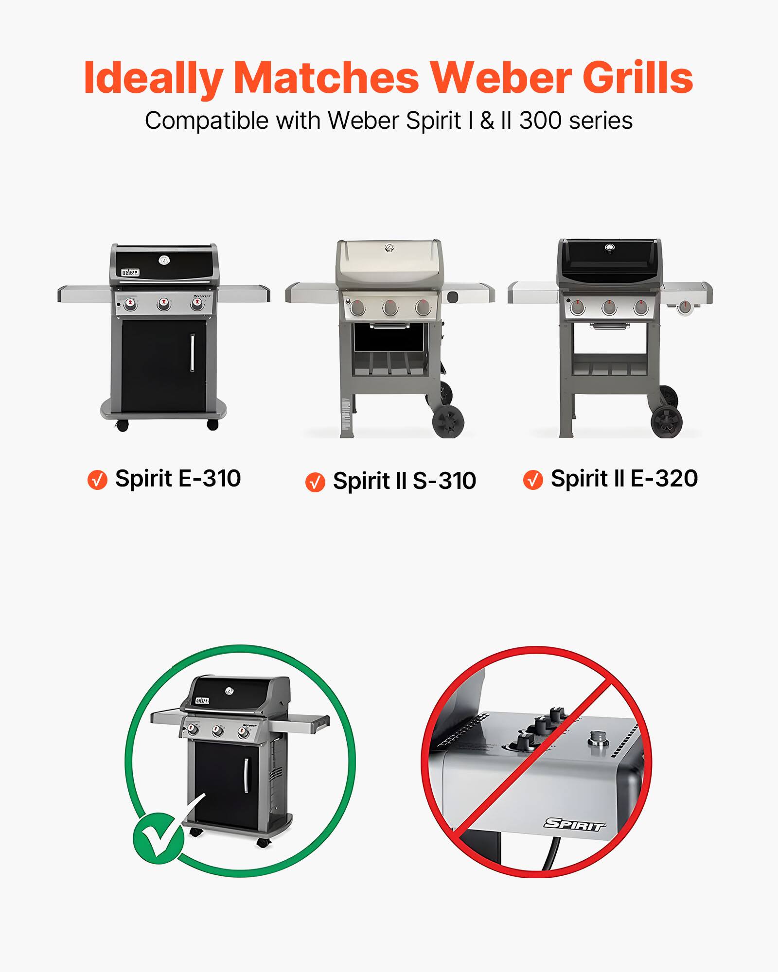 Ideally Matches Weber Grills  
Compatible with Weber Spirit I & II 300 series  

✓ Spirit E-310  
✓ Spirit II S-310  
✓ Spirit II E-320  

✓  
✗